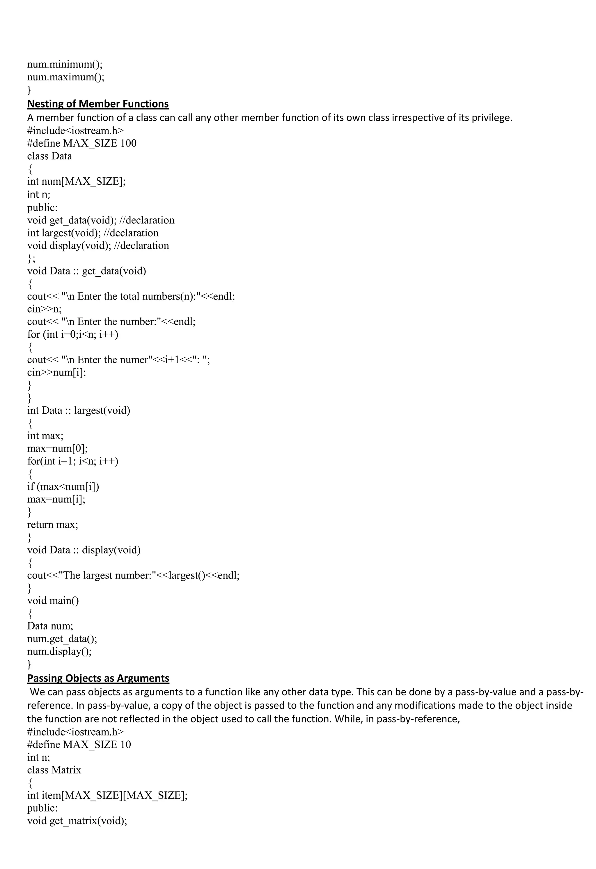 num.minimum();
num.maximum();
}
Nesting of Member Functions
A member function of a class can call any other member function of its own class irrespective of its privilege.
#include<iostream.h>
#define MAX_SIZE 100
class Data
{
int num[MAX_SIZE];
int n;
public:
void get_data(void); //declaration
int largest(void); //declaration
void display(void); //declaration
};
void Data :: get_data(void)
{
cout<< "n Enter the total numbers(n):"<<endl;
cin>>n;
cout<< "n Enter the number:"<<endl;
for (int i=0;i<n; i++)
{
cout<< "n Enter the numer"<<i+1<<": ";
cin>>num[i];
}
}
int Data :: largest(void)
{
int max;
max=num[0];
for(int i=1; i<n; i++)
{
if (max<num[i])
max=num[i];
}
return max;
}
void Data :: display(void)
{
cout<<"The largest number:"<<largest()<<endl;
}
void main()
{
Data num;
num.get_data();
num.display();
}
Passing Objects as Arguments
We can pass objects as arguments to a function like any other data type. This can be done by a pass-by-value and a pass-by-
reference. In pass-by-value, a copy of the object is passed to the function and any modifications made to the object inside
the function are not reflected in the object used to call the function. While, in pass-by-reference,
#include<iostream.h>
#define MAX_SIZE 10
int n;
class Matrix
{
int item[MAX_SIZE][MAX_SIZE];
public:
void get_matrix(void);
 