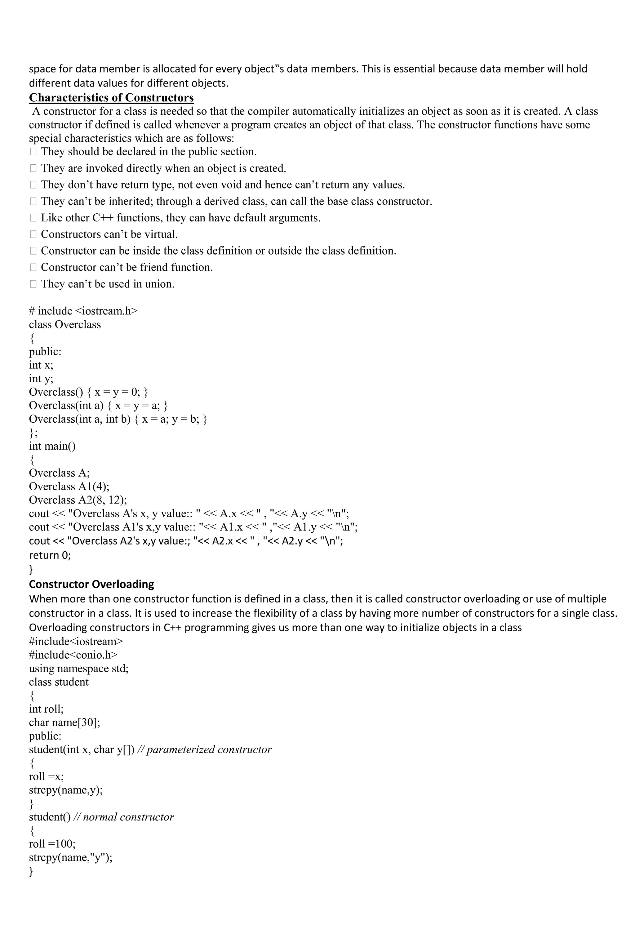 space for data member is allocated for every object‟s data members. This is essential because data member will hold
different data values for different objects.
Characteristics of Constructors
A constructor for a class is needed so that the compiler automatically initializes an object as soon as it is created. A class
constructor if defined is called whenever a program creates an object of that class. The constructor functions have some
special characteristics which are as follows:
tly when an object is created.
uments.
# include <iostream.h>
class Overclass
{
public:
int x;
int y;
Overclass() { x = y = 0; }
Overclass(int a) { x = y = a; }
Overclass(int a, int b) { x = a; y = b; }
};
int main()
{
Overclass A;
Overclass A1(4);
Overclass A2(8, 12);
cout << "Overclass A's x, y value:: " << A.x << " , "<< A.y << "n";
cout << "Overclass A1's x,y value:: "<< A1.x << " ,"<< A1.y << "n";
cout << "Overclass A2's x,y value:; "<< A2.x << " , "<< A2.y << "n";
return 0;
}
Constructor Overloading
When more than one constructor function is defined in a class, then it is called constructor overloading or use of multiple
constructor in a class. It is used to increase the flexibility of a class by having more number of constructors for a single class.
Overloading constructors in C++ programming gives us more than one way to initialize objects in a class
#include<iostream>
#include<conio.h>
using namespace std;
class student
{
int roll;
char name[30];
public:
student(int x, char y[]) // parameterized constructor
{
roll =x;
strcpy(name,y);
}
student() // normal constructor
{
roll =100;
strcpy(name,"y");
}
 