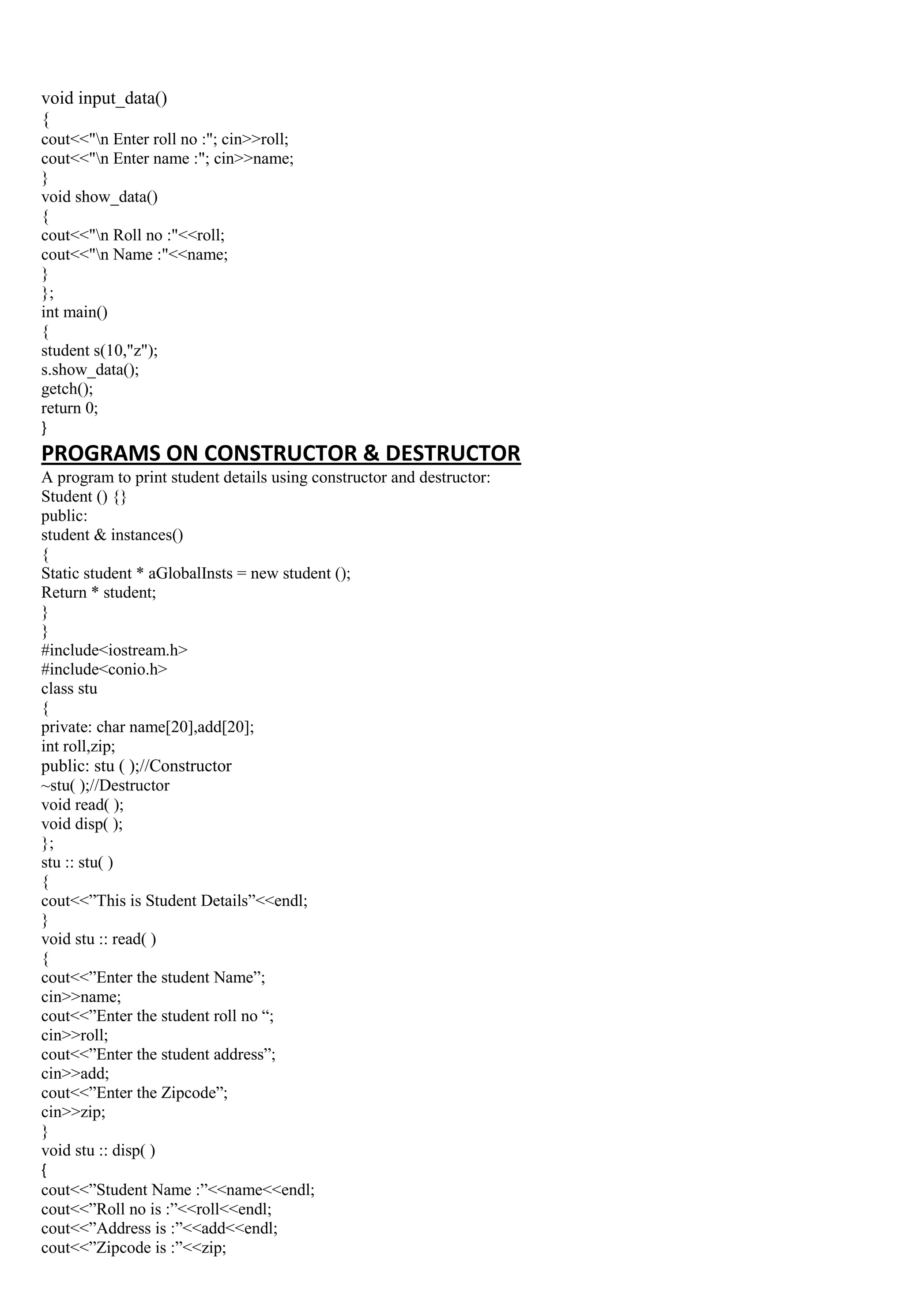 void input_data()
{
cout<<"n Enter roll no :"; cin>>roll;
cout<<"n Enter name :"; cin>>name;
}
void show_data()
{
cout<<"n Roll no :"<<roll;
cout<<"n Name :"<<name;
}
};
int main()
{
student s(10,"z");
s.show_data();
getch();
return 0;
}
PROGRAMS ON CONSTRUCTOR & DESTRUCTOR
A program to print student details using constructor and destructor:
Student () {}
public:
student & instances()
{
Static student * aGlobalInsts = new student ();
Return * student;
}
}
#include<iostream.h>
#include<conio.h>
class stu
{
private: char name[20],add[20];
int roll,zip;
public: stu ( );//Constructor
~stu( );//Destructor
void read( );
void disp( );
};
stu :: stu( )
{
cout<<”This is Student Details”<<endl;
}
void stu :: read( )
{
cout<<”Enter the student Name”;
cin>>name;
cout<<”Enter the student roll no “;
cin>>roll;
cout<<”Enter the student address”;
cin>>add;
cout<<”Enter the Zipcode”;
cin>>zip;
}
void stu :: disp( )
{
cout<<”Student Name :”<<name<<endl;
cout<<”Roll no is :”<<roll<<endl;
cout<<”Address is :”<<add<<endl;
cout<<”Zipcode is :”<<zip;
 