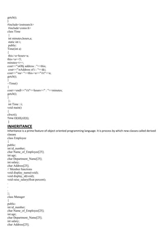 getch();
}
#include<iostream.h>
#include<conio.h>
class Time
{
int minutes,hours,a;
static int i;
public:
Time(int a)
{
this->a=hours=a;
this->a+=5;
minutes=i++;
cout<<"nObj address : "<<this;
cout<<"nAddress of i : "<<&i;
cout<<"na= "<<this->a<<"tt"<<a;
getch();
}
~Time()
{
cout<<endl<<"tt"<<hours<<" : "<<minutes;
getch();
}
};
int Time ::i;
void main()
{
clrscr();
Time t3(10),t2(1);
}
INHERITANCE
Inheritance is a prime feature of object oriented programming language. It is process by which new classes called derived
classes
class Employee
{
public:
int id_number;
char Name_of_Employee[25];
int age;
char Department_Name[25];
int salary;
char Address[25];
// Member functions
void display_name(void);
void display_id(void);
void raise_salary(float percent);
.
.
.
};
class Manager
{
public:
int id_number;
char Name_of_Employee[25];
int age;
char Department_Name[25];
int salary;
char Address[25];
 