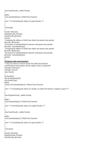 class GuestFaculty : public Faculty
{
public:
void calculateSalary() //Child Class Function
{
cout<<"n Calculating the salary of a guest faculty !!";
}
};
void main()
{
Faculty *pFaculty;
RegularFaculty rFaculty;
GuestFaculty gFaculty;
clrscr();
//Assigning the address of child class object into parent class pointer
pFaculty=&rFaculty;
//Invocation of calculateSalary() function with parent class pointer
pFaculty->calculateSalary();
//Assigning the address of child class object into parent class pointer
pFaculty=&gFaculty;
//Invocation of calculateSalary() function with parent class pointer
pFaculty->calculateSalary();
getch();
}
//Program with virtual function
/* The case when we wish to invoke the child class function
with the parent class pointer and the output comes as expected*/
#include<iostream.h>
#include<conio.h>
class Faculty
{
int facultyId;
char facultyName[25];
char facultyType;
public:
virtual void calculateSalary() //Parent Class Function
{
cout<<"n Calculating the salary of a faculty, no matter the faculty is regular or guest !!";
}
};
class RegularFaculty : public Faculty
{
public:
void calculateSalary() //Child Class Function
{
cout<<"n Calculating the salary of a regular faculty !!";
}
};
class GuestFaculty : public Faculty
{
public:
void calculateSalary() //Child Class Function
{
cout<<"n Calculating the salary of a guest faculty !!";
}
};
void main()
{
Faculty *pFaculty;
RegularFaculty rFaculty;
GuestFaculty gFaculty;
 
