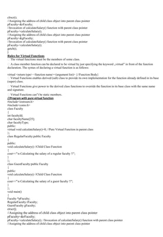 clrscr();
//Assigning the address of child class object into parent class pointer
pFaculty=&rFaculty;
//Invocation of calculateSalary() function with parent class pointer
pFaculty->calculateSalary();
//Assigning the address of child class object into parent class pointer
pFaculty=&gFaculty;
//Invocation of calculateSalary() function with parent class pointer
pFaculty->calculateSalary();
getch();
}
Rules for Virtual Functions
The virtual functions must be the members of some class.
A class member function can be declared to be virtual by just specifying the keyword „virtual‟ in front of the function
declaration. The syntax of declaring a virtual function is as follows:
virtual <return type> <function name><(argument list)> {//Function Body}
Virtual Functions enables derived (sub) class to provide its own implementation for the function already defined in its base
(super) class.
Virtual Functions give power to the derived class functions to override the function in its base class with the same name
and signature.
Virtual Functions can‟t be static members.
//Program with pure virtual function
#include<iostream.h>
#include<conio.h>
class Faculty
{
int facultyId;
char facultyName[25];
char facultyType;
public:
virtual void calculateSalary()=0; //Pure Virtual Function in parent class
};
class RegularFaculty:public Faculty
{
public:
void calculateSalary() //Child Class Function
{
cout<<"n Calculating the salary of a regular faculty !!";
}
};
class GuestFaculty:public Faculty
{
public:
void calculateSalary() //Child Class Function
{
cout<<"n Calculating the salary of a guest faculty !!";
}
};
void main()
{
Faculty *pFaculty;
RegularFaculty rFaculty;
GuestFaculty gFaculty;
clrscr();
//Assigning the address of child class object into parent class pointer
pFaculty=&rFaculty;
pFaculty->calculateSalary(); //Invocation of calculateSalary() function with parent class pointer
//Assigning the address of child class object into parent class pointer
 