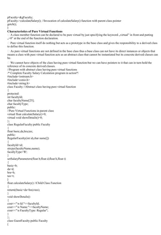 pFaculty=&gFaculty;
pFaculty->calculateSalary(); //Invocation of calculateSalary() function with parent class pointer
getch();
}
Characteristics of Pure Virtual Functions
A class member function can be declared to be pure virtual by just specifying the keyword „virtual‟ in front and putting
„=0‟ at the end of the function declaration.
Pure virtual function itself do nothing but acts as a prototype in the base class and gives the responsibility to a derived class
to define this function.
As pure virtual functions are not defined in the base class thus a base class can not have its direct instances or objects that
means a class with pure virtual function acts as an abstract class that cannot be instantiated but its concrete derived classes can
be.
We cannot have objects of the class having pure virtual function but we can have pointers to it that can in turn hold the
reference of its concrete derived classes.
//Program with abstract class having pure virtual functions
/* Complete Faculty Salary Calculation program in action*/
#include<iostream.h>
#include<conio.h>
#include<string.h>
class Faculty //Abstract class having pure virtual function
{
protected:
int facultyId;
char facultyName[25];
char facultyType;
public:
//Pure Virtual Functions in parent class
virtual float calculateSalary()=0;
virtual void showDetails()=0;
};
class RegularFaculty:public Faculty
{
float basic,da,hra,tax;
public:
RegularFaculty(int id,char name[])
{
facultyId=id;
strcpy(facultyName,name);
facultyType='R';
}
setSalaryParameters(float b,float d,float h,float t)
{
basic=b;
da=d;
hra=h;
tax=t;
}
float calculateSalary() //Child Class Function
{
return((basic+da+hra)-tax);
}
void showDetails()
{
cout<<"n Id:"<<facultyId;
cout<<"n Name:"<<facultyName;
cout<<"n FacultyType: Regular";
}
};
class GuestFaculty:public Faculty
{
 