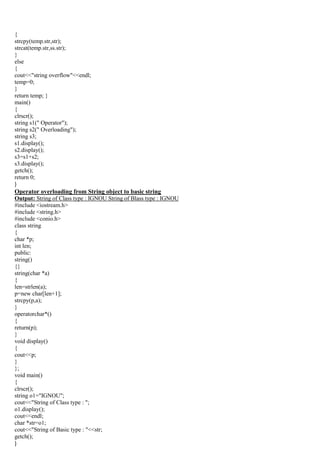 {
strcpy(temp.str,str);
strcat(temp.str,ss.str);
}
else
{
cout<<"string overflow"<<endl;
temp=0;
}
return temp; }
main()
{
clrscr();
string s1(" Operator");
string s2(" Overloading");
string s3;
s1.display();
s2.display();
s3=s1+s2;
s3.display();
getch();
return 0;
}
Operator overloading from String object to basic string
Output: String of Class type : IGNOU String of Blass type : IGNOU
#include <iostream.h>
#include <string.h>
#include <conio.h>
class string
{
char *p;
int len;
public:
string()
{}
string(char *a)
{
len=strlen(a);
p=new char[len+1];
strcpy(p,a);
}
operatorchar*()
{
return(p);
}
void display()
{
cout<<p;
}
};
void main()
{
clrscr();
string o1="IGNOU";
cout<<"String of Class type : ";
o1.display();
cout<<endl;
char *str=o1;
cout<<"String of Basic type : "<<str;
getch();
}
 
