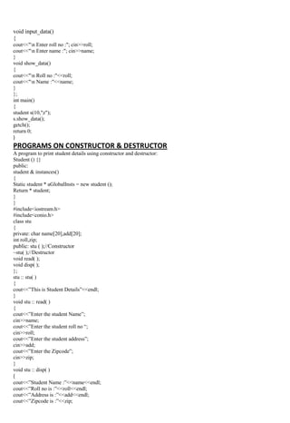 void input_data()
{
cout<<"n Enter roll no :"; cin>>roll;
cout<<"n Enter name :"; cin>>name;
}
void show_data()
{
cout<<"n Roll no :"<<roll;
cout<<"n Name :"<<name;
}
};
int main()
{
student s(10,"z");
s.show_data();
getch();
return 0;
}
PROGRAMS ON CONSTRUCTOR & DESTRUCTOR
A program to print student details using constructor and destructor:
Student () {}
public:
student & instances()
{
Static student * aGlobalInsts = new student ();
Return * student;
}
}
#include<iostream.h>
#include<conio.h>
class stu
{
private: char name[20],add[20];
int roll,zip;
public: stu ( );//Constructor
~stu( );//Destructor
void read( );
void disp( );
};
stu :: stu( )
{
cout<<”This is Student Details”<<endl;
}
void stu :: read( )
{
cout<<”Enter the student Name”;
cin>>name;
cout<<”Enter the student roll no “;
cin>>roll;
cout<<”Enter the student address”;
cin>>add;
cout<<”Enter the Zipcode”;
cin>>zip;
}
void stu :: disp( )
{
cout<<”Student Name :”<<name<<endl;
cout<<”Roll no is :”<<roll<<endl;
cout<<”Address is :”<<add<<endl;
cout<<”Zipcode is :”<<zip;
 