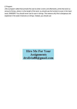 C Program
Jrite a program called that prompts the user to enter a word, and afterwards, prints that word ou
amount of times, where n is the length of the word. ou should use the function to scan in the input
word. DANGER: You should never use to scan in strings. The reasons why this is dangerous are
explained in the week 4 lectures on strings. Instead, you should use
 