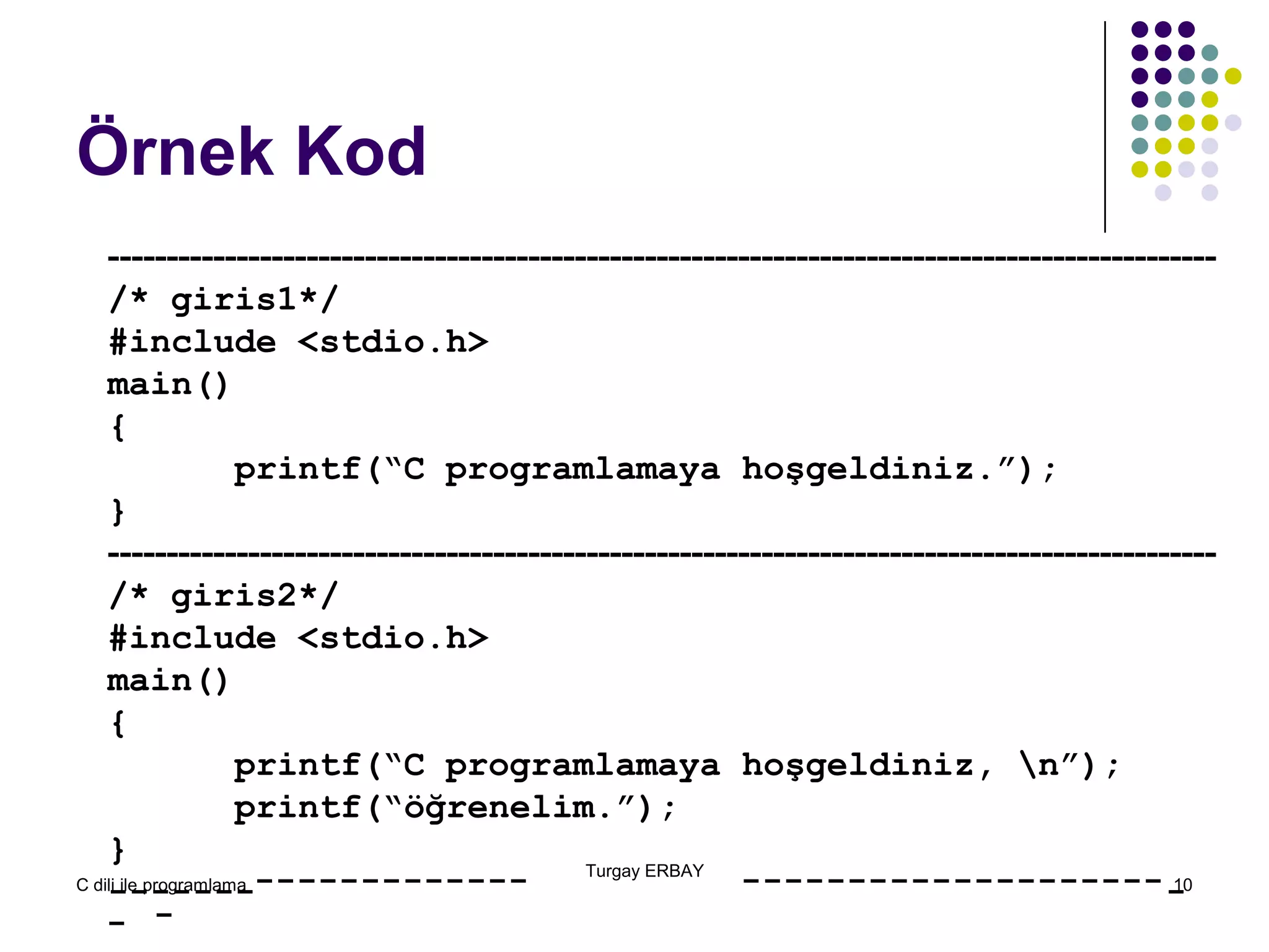 C dili ile programlama 10
Örnek Kod
-----------------------------------------------------------------------------------------------
/* giris1*/
#include <stdio.h>
main()
{
printf(“C programlamaya hoşgeldiniz.”);
}
-----------------------------------------------------------------------------------------------
/* giris2*/
#include <stdio.h>
main()
{
printf(“C programlamaya hoşgeldiniz, n”);
printf(“öğrenelim.”);
}
-------
Turgay ERBAY
-
-
------------- --------------------
-
 