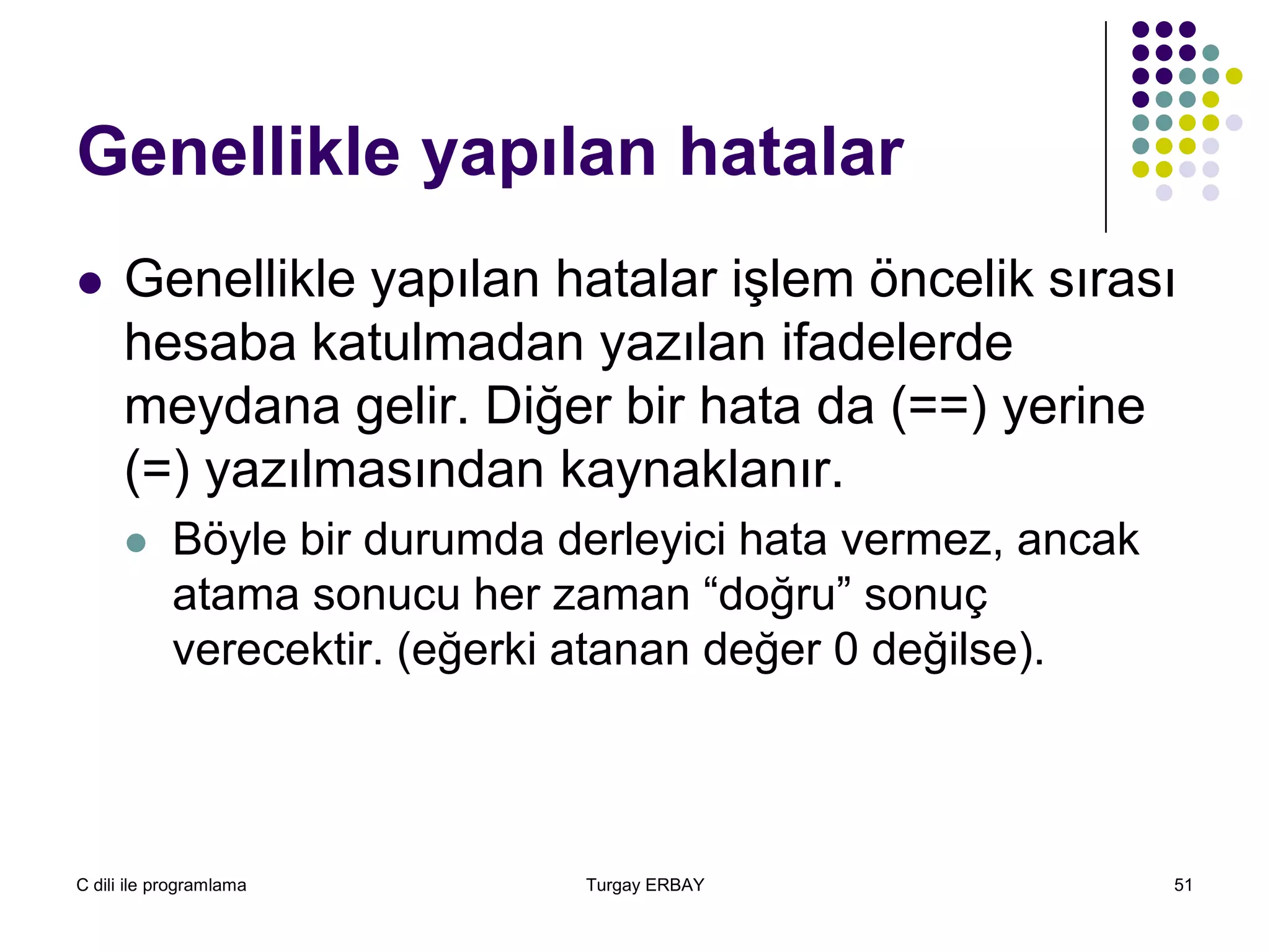 C dili ile programlama Turgay ERBAY 51
Genellikle yapılan hatalar
 Genellikle yapılan hatalar işlem öncelik sırası
hesaba katulmadan yazılan ifadelerde
meydana gelir. Diğer bir hata da (==) yerine
(=) yazılmasından kaynaklanır.
 Böyle bir durumda derleyici hata vermez, ancak
atama sonucu her zaman “doğru” sonuç
verecektir. (eğerki atanan değer 0 değilse).
 