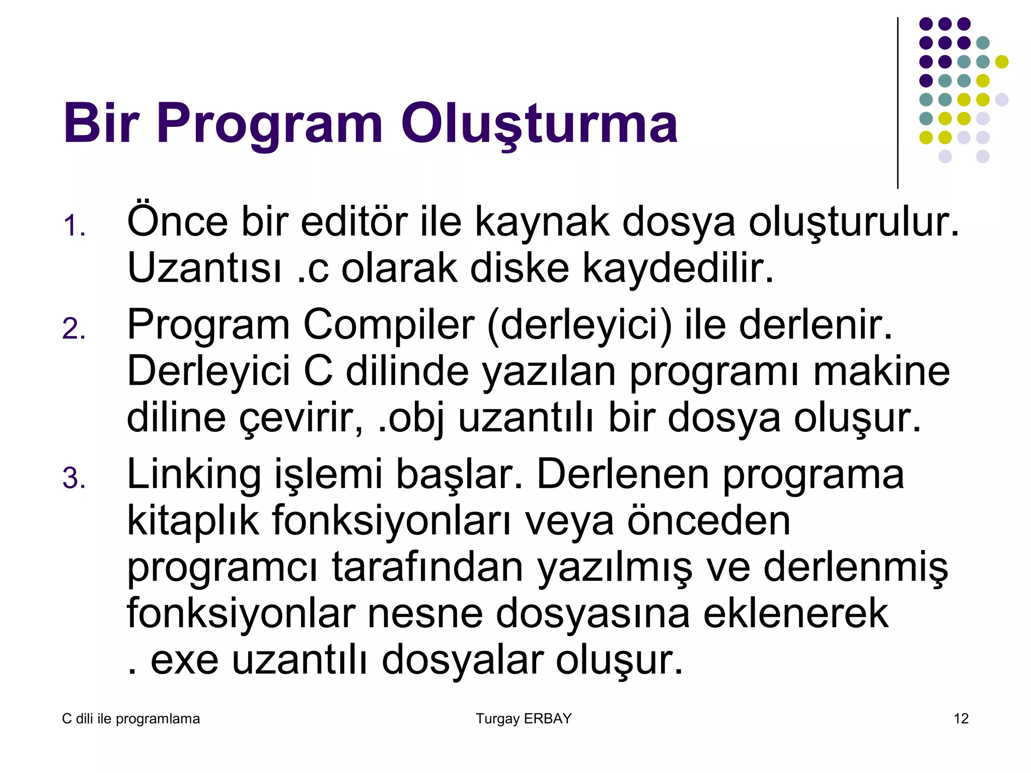 C dili ile programlama Turgay ERBAY 12
Bir Program Oluşturma
1. Önce bir editör ile kaynak dosya oluşturulur.
Uzantısı .c olarak diske kaydedilir.
2. Program Compiler (derleyici) ile derlenir.
Derleyici C dilinde yazılan programı makine
diline çevirir, .obj uzantılı bir dosya oluşur.
3. Linking işlemi başlar. Derlenen programa
kitaplık fonksiyonları veya önceden
programcı tarafından yazılmış ve derlenmiş
fonksiyonlar nesne dosyasına eklenerek
. exe uzantılı dosyalar oluşur.
 