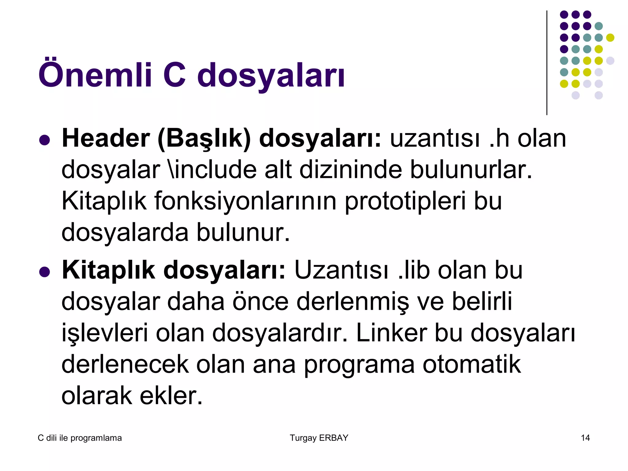 C dili ile programlama Turgay ERBAY 14
Önemli C dosyaları
 Header (Başlık) dosyaları: uzantısı .h olan
dosyalar include alt dizininde bulunurlar.
Kitaplık fonksiyonlarının prototipleri bu
dosyalarda bulunur.
 Kitaplık dosyaları: Uzantısı .lib olan bu
dosyalar daha önce derlenmiş ve belirli
işlevleri olan dosyalardır. Linker bu dosyaları
derlenecek olan ana programa otomatik
olarak ekler.
 