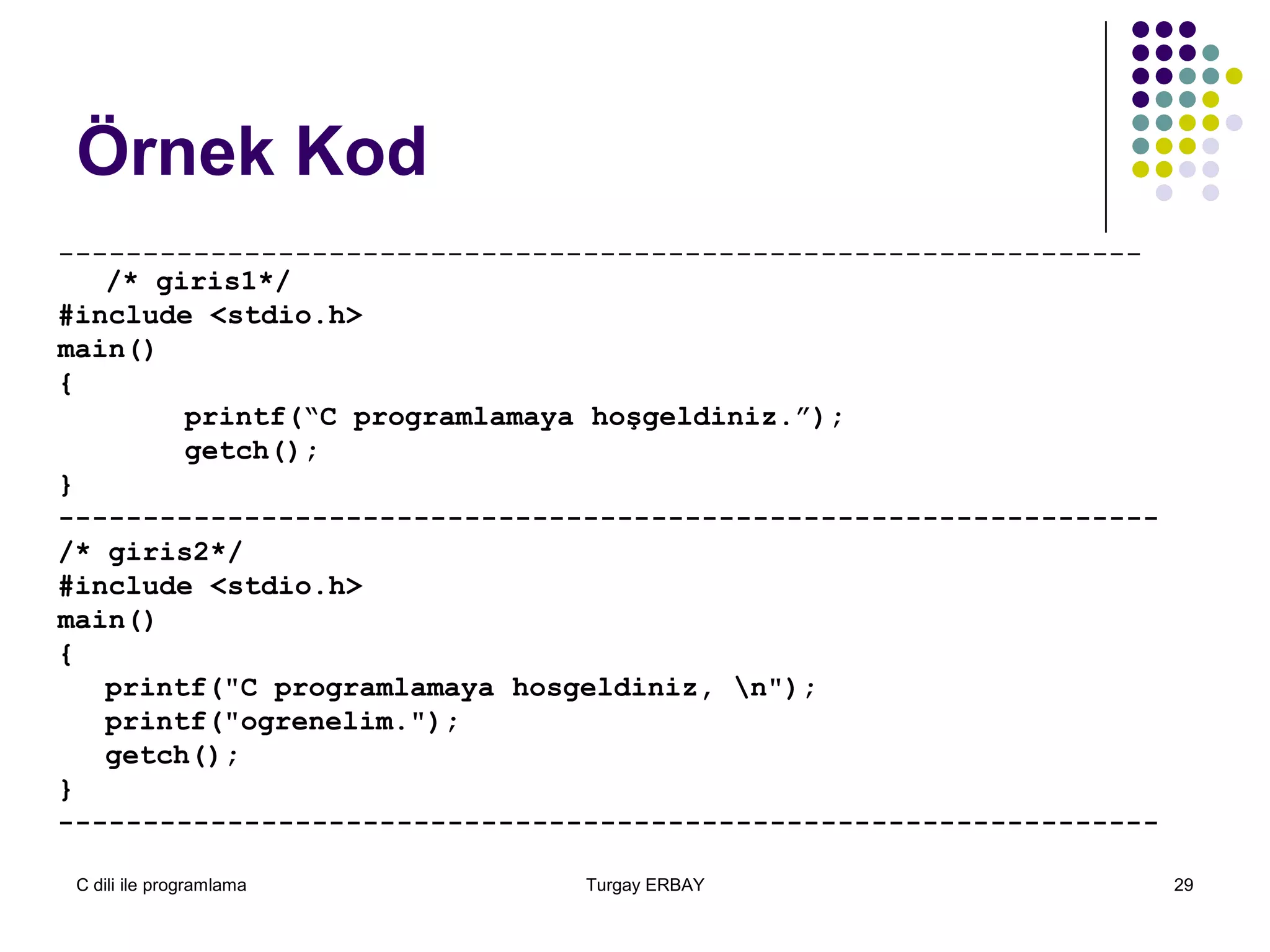 C dili ile programlama Turgay ERBAY 29
Örnek Kod
----------------------------------------------------------------
/* giris1*/
#include <stdio.h>
main()
{
printf(“C programlamaya hoşgeldiniz.”);
getch();
}
-----------------------------------------------------------------
/* giris2*/
#include <stdio.h>
main()
{
printf("C programlamaya hosgeldiniz, n");
printf("ogrenelim.");
getch();
}
-----------------------------------------------------------------
 