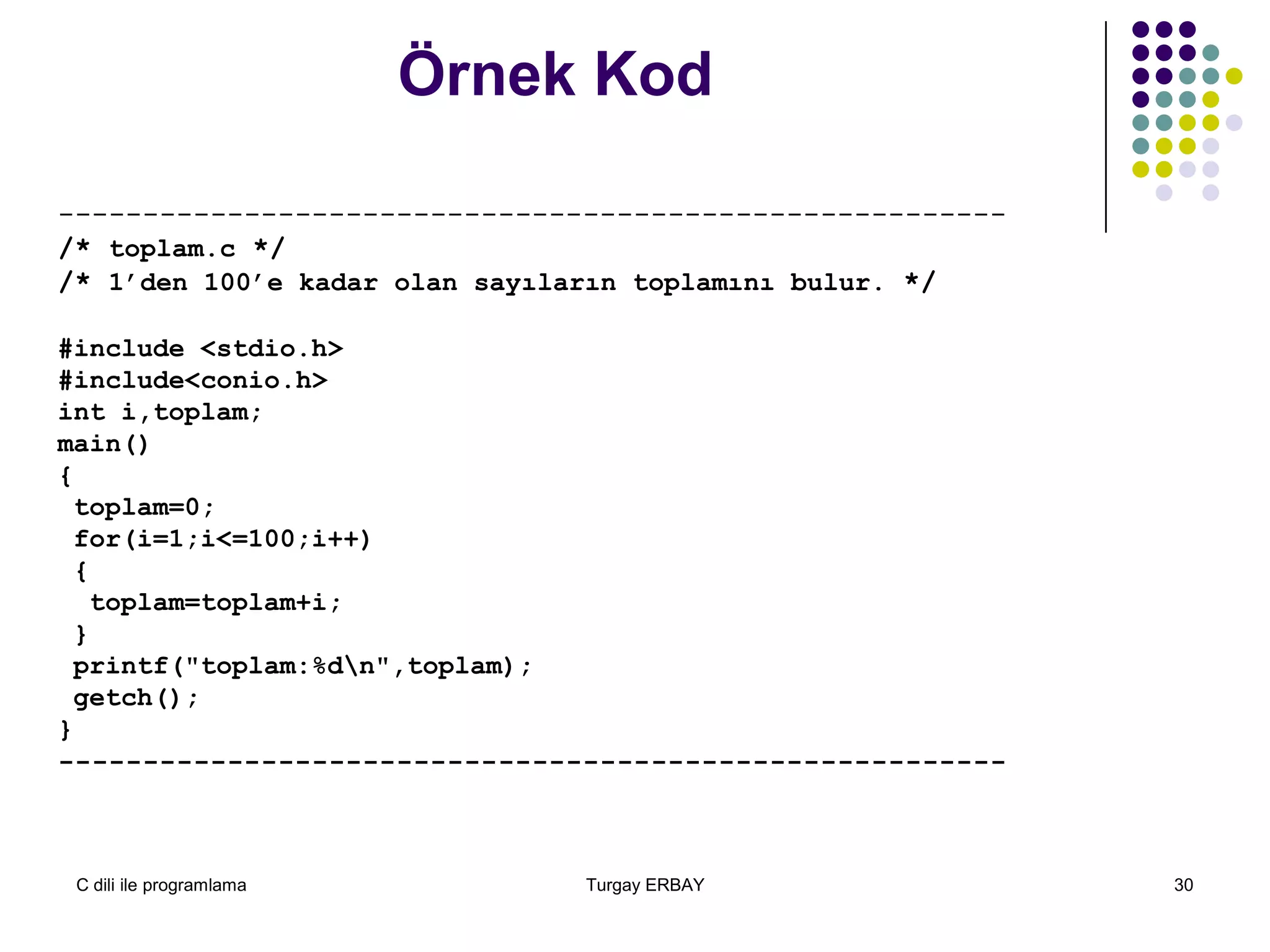 C dili ile programlama Turgay ERBAY 30
Örnek Kod
--------------------------------------------------------
/* toplam.c */
/* 1’den 100’e kadar olan sayıların toplamını bulur. */
#include <stdio.h>
#include<conio.h>
int i,toplam;
main()
{
toplam=0;
for(i=1;i<=100;i++)
{
toplam=toplam+i;
}
printf("toplam:%dn",toplam);
getch();
}
--------------------------------------------------------
 
