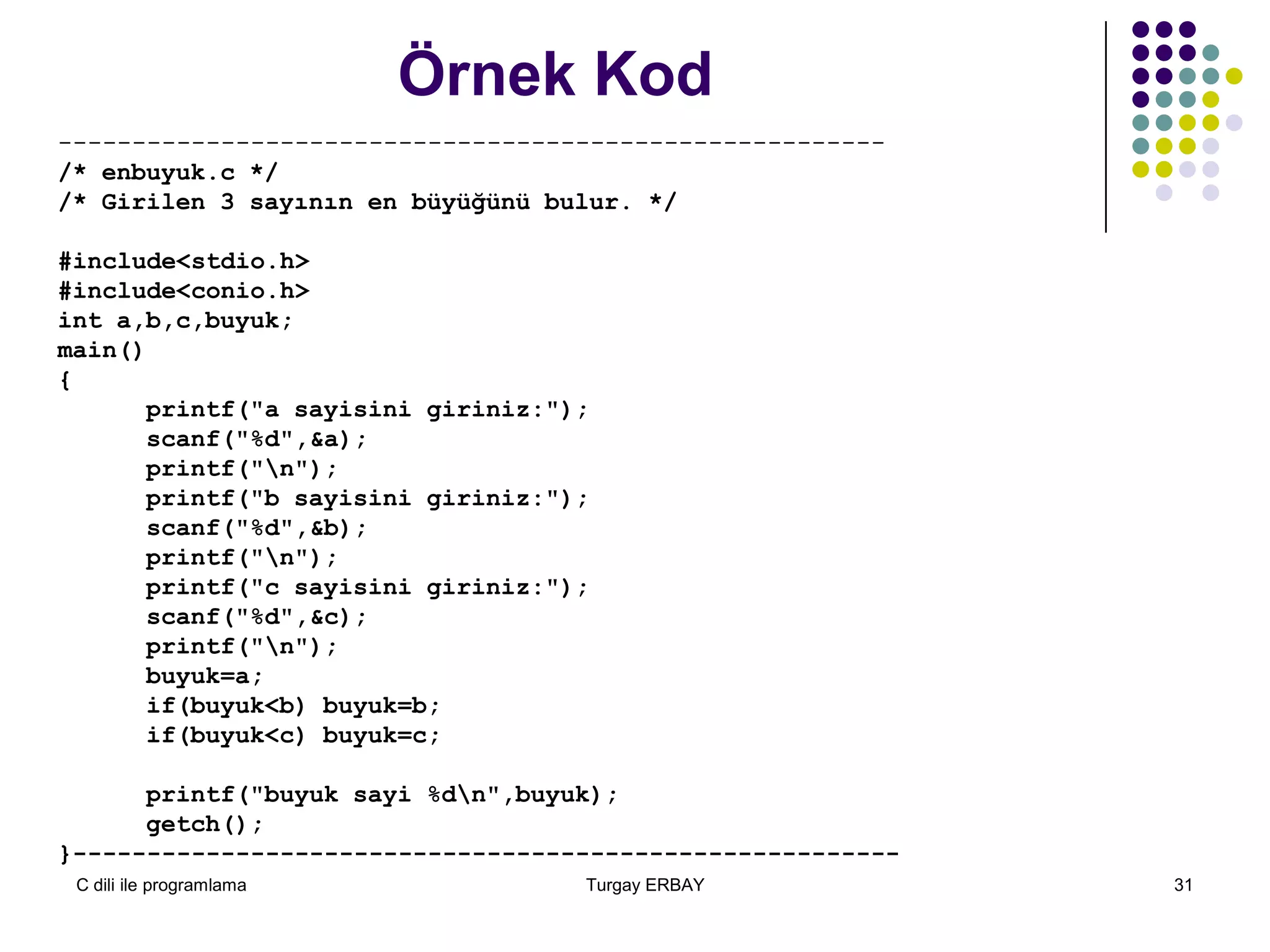 C dili ile programlama Turgay ERBAY 31
Örnek Kod
--------------------------------------------------------
/* enbuyuk.c */
/* Girilen 3 sayının en büyüğünü bulur. */
#include<stdio.h>
#include<conio.h>
int a,b,c,buyuk;
main()
{
printf("a sayisini giriniz:");
scanf("%d",&a);
printf("n");
printf("b sayisini giriniz:");
scanf("%d",&b);
printf("n");
printf("c sayisini giriniz:");
scanf("%d",&c);
printf("n");
buyuk=a;
if(buyuk<b) buyuk=b;
if(buyuk<c) buyuk=c;
printf("buyuk sayi %dn",buyuk);
getch();
}--------------------------------------------------------
 