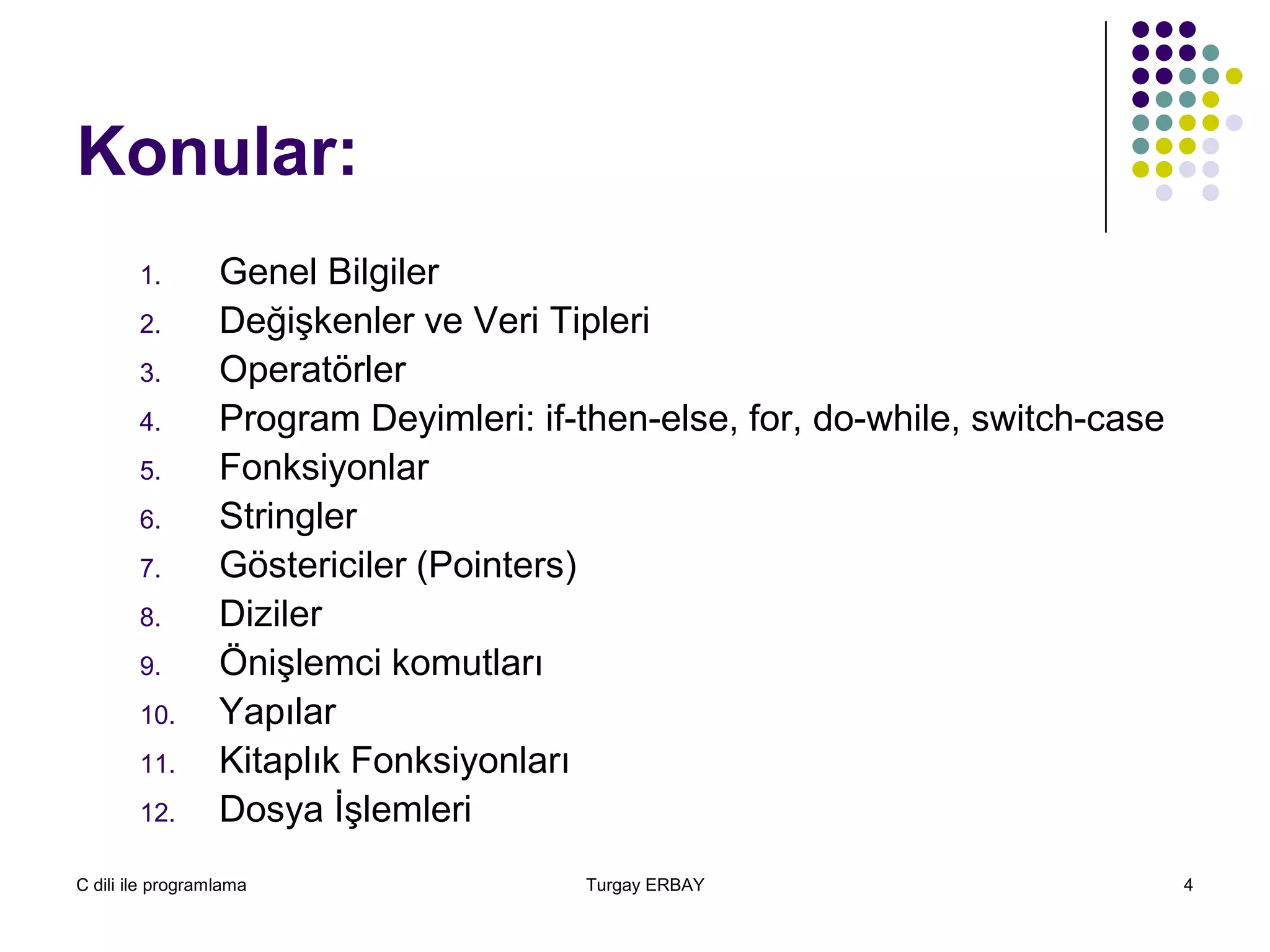 C dili ile programlama Turgay ERBAY 4
Konular:
1. Genel Bilgiler
2. Değişkenler ve Veri Tipleri
3. Operatörler
4. Program Deyimleri: if-then-else, for, do-while, switch-case
5. Fonksiyonlar
6. Stringler
7. Göstericiler (Pointers)
8. Diziler
9. Önişlemci komutları
10. Yapılar
11. Kitaplık Fonksiyonları
12. Dosya İşlemleri
 