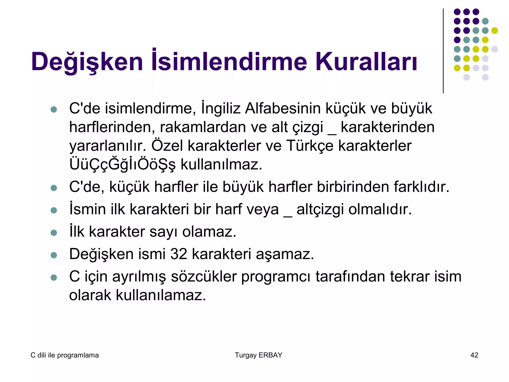 C dili ile programlama Turgay ERBAY 42
Değişken İsimlendirme Kuralları
 C'de isimlendirme, İngiliz Alfabesinin küçük ve büyük
harflerinden, rakamlardan ve alt çizgi _ karakterinden
yararlanılır. Özel karakterler ve Türkçe karakterler
ÜüÇçĞğİıÖöŞş kullanılmaz.
 C'de, küçük harfler ile büyük harfler birbirinden farklıdır.
 İsmin ilk karakteri bir harf veya _ altçizgi olmalıdır.
 İlk karakter sayı olamaz.
 Değişken ismi 32 karakteri aşamaz.
 C için ayrılmış sözcükler programcı tarafından tekrar isim
olarak kullanılamaz.
 