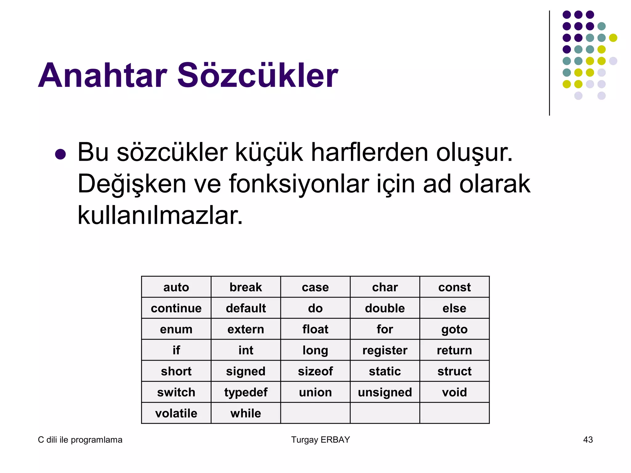 C dili ile programlama Turgay ERBAY 43
Anahtar Sözcükler
auto break case char const
continue default do double else
enum extern float for goto
if int long register return
short signed sizeof static struct
switch typedef union unsigned void
volatile while
 Bu sözcükler küçük harflerden oluşur.
Değişken ve fonksiyonlar için ad olarak
kullanılmazlar.
 