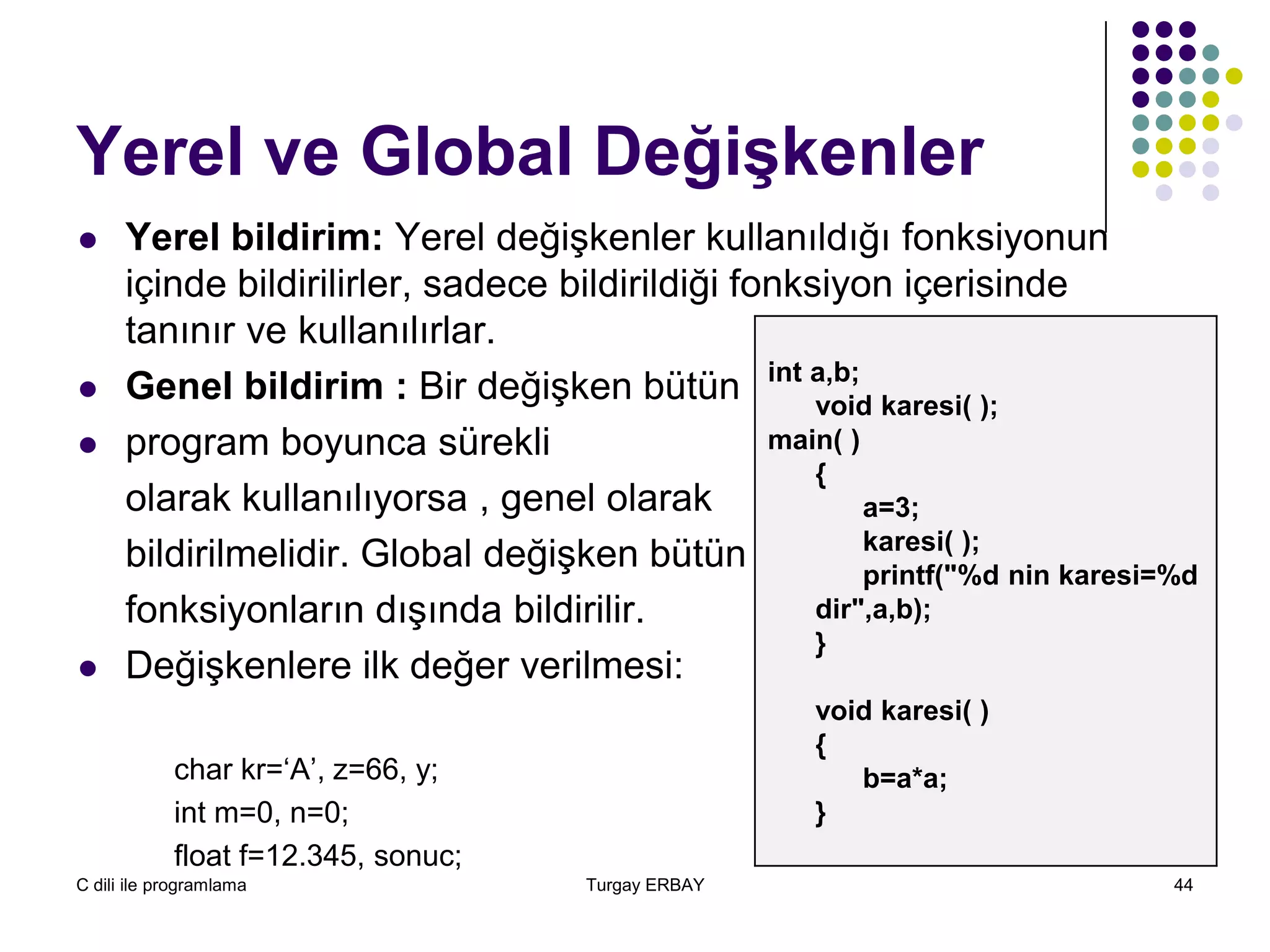 C dili ile programlama Turgay ERBAY 44
Yerel ve Global Değişkenler
 Yerel bildirim: Yerel değişkenler kullanıldığı fonksiyonun
içinde bildirilirler, sadece bildirildiği fonksiyon içerisinde
tanınır ve kullanılırlar.
 Genel bildirim : Bir değişken bütün
 program boyunca sürekli
olarak kullanılıyorsa , genel olarak
bildirilmelidir. Global değişken bütün
fonksiyonların dışında bildirilir.
 Değişkenlere ilk değer verilmesi:
char kr=‘A’, z=66, y;
int m=0, n=0;
float f=12.345, sonuc;
int a,b;
void karesi( );
main( )
{
a=3;
karesi( );
printf("%d nin karesi=%d
dir",a,b);
}
void karesi( )
{
b=a*a;
}
 