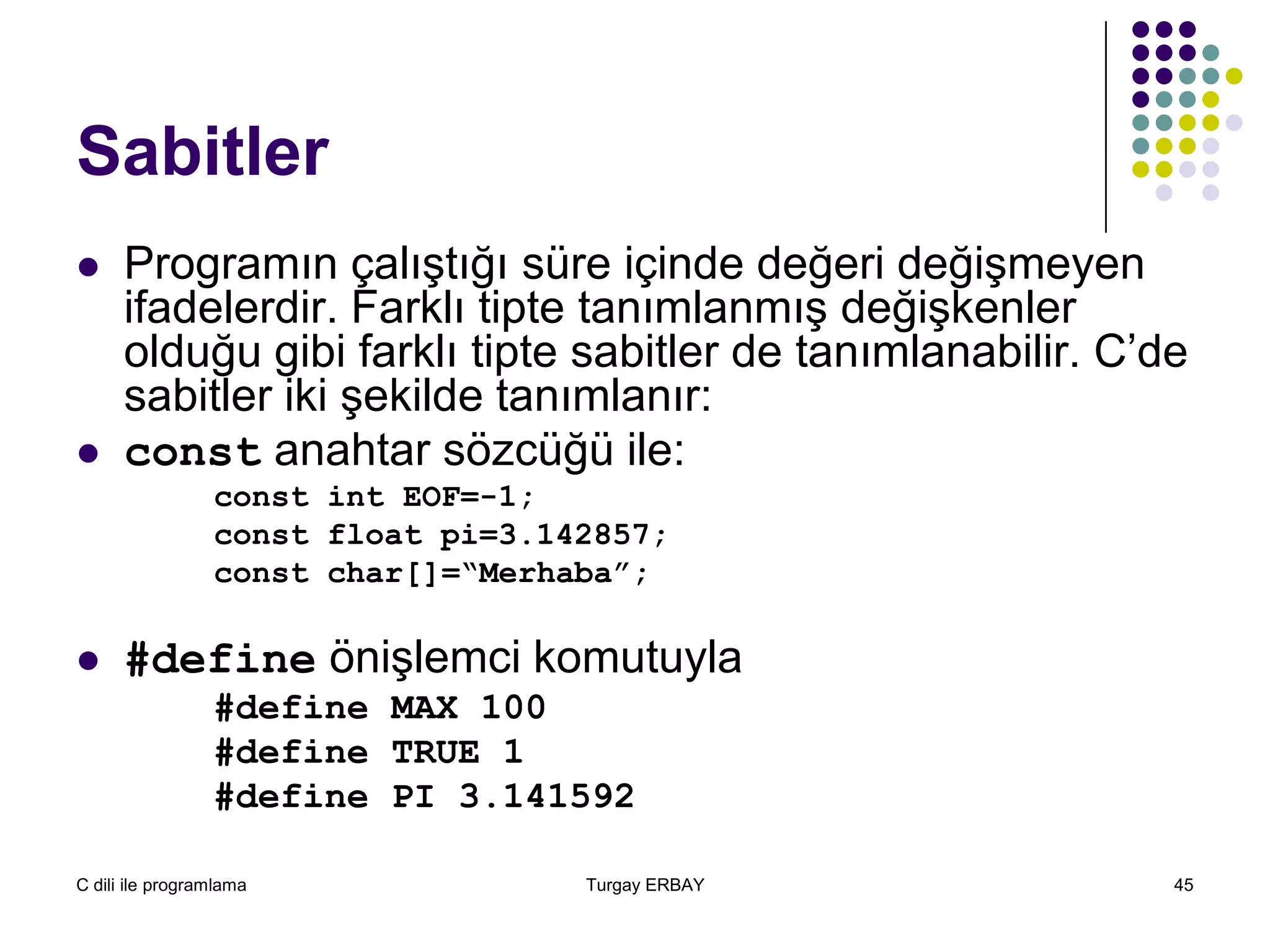 C dili ile programlama Turgay ERBAY 45
Sabitler
 Programın çalıştığı süre içinde değeri değişmeyen
ifadelerdir. Farklı tipte tanımlanmış değişkenler
olduğu gibi farklı tipte sabitler de tanımlanabilir. C’de
sabitler iki şekilde tanımlanır:
 const anahtar sözcüğü ile:
const int EOF=-1;
const float pi=3.142857;
const char[]=“Merhaba”;
 #define önişlemci komutuyla
#define MAX 100
#define TRUE 1
#define PI 3.141592
 