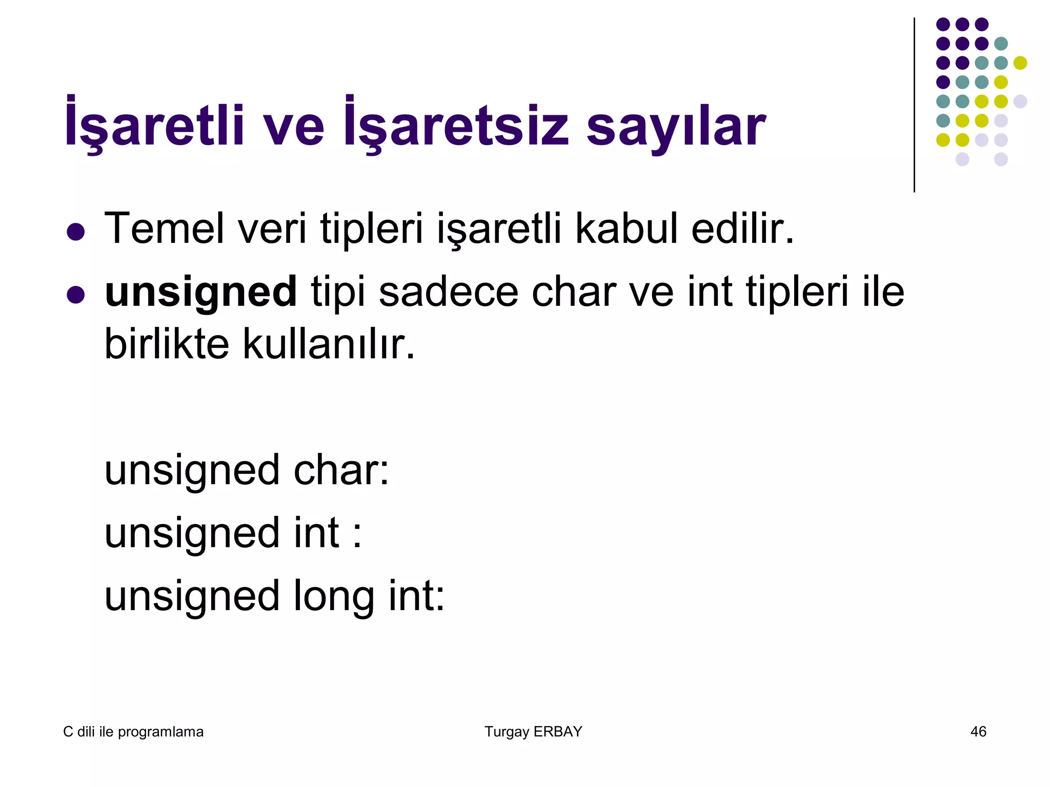 C dili ile programlama Turgay ERBAY 46
İşaretli ve İşaretsiz sayılar
 Temel veri tipleri işaretli kabul edilir.
 unsigned tipi sadece char ve int tipleri ile
birlikte kullanılır.
unsigned char:
unsigned int :
unsigned long int:
 