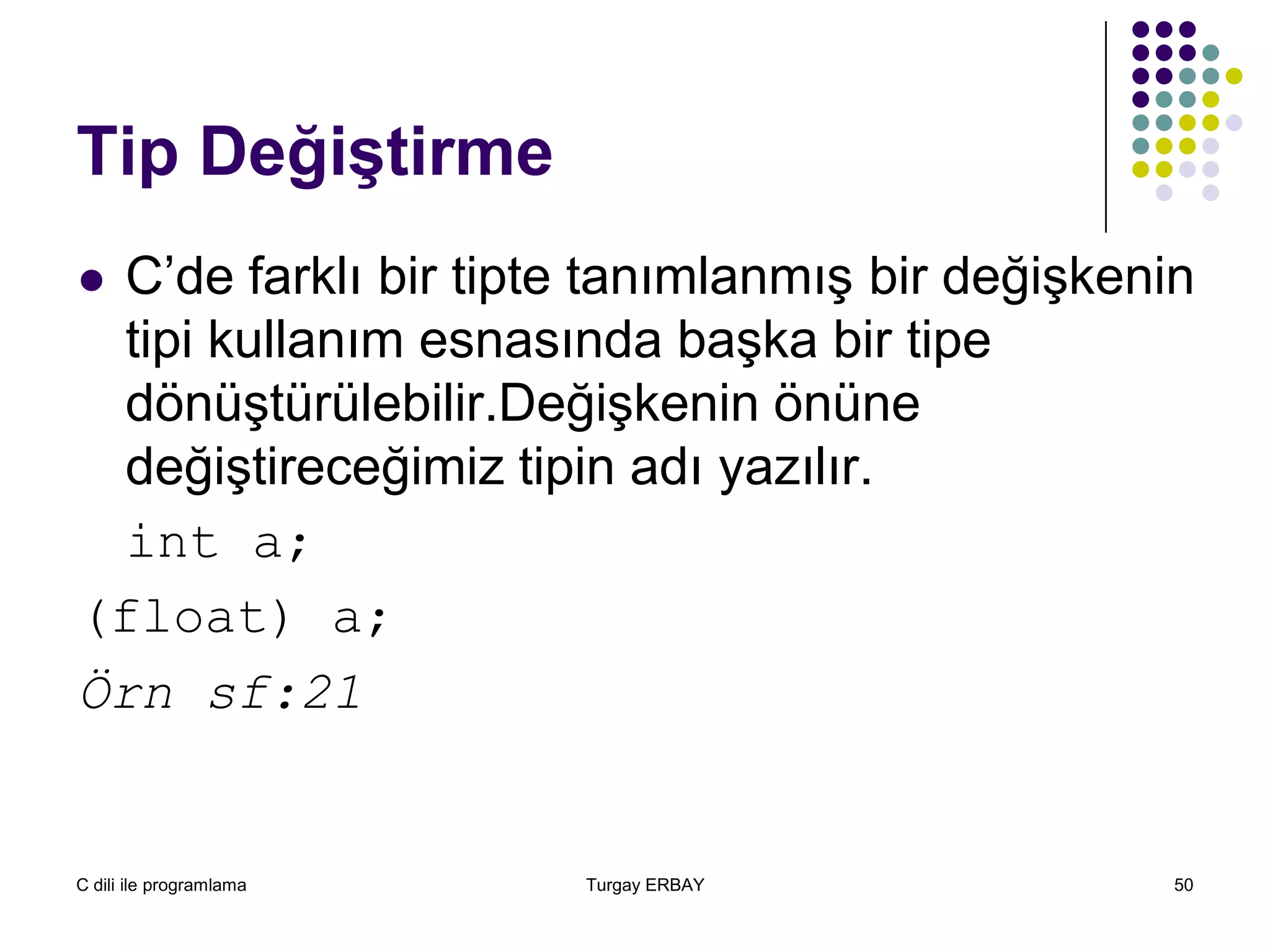 C dili ile programlama Turgay ERBAY 50
Tip Değiştirme
 C’de farklı bir tipte tanımlanmış bir değişkenin
tipi kullanım esnasında başka bir tipe
dönüştürülebilir.Değişkenin önüne
değiştireceğimiz tipin adı yazılır.
int a;
(float) a;
Örn sf:21
 