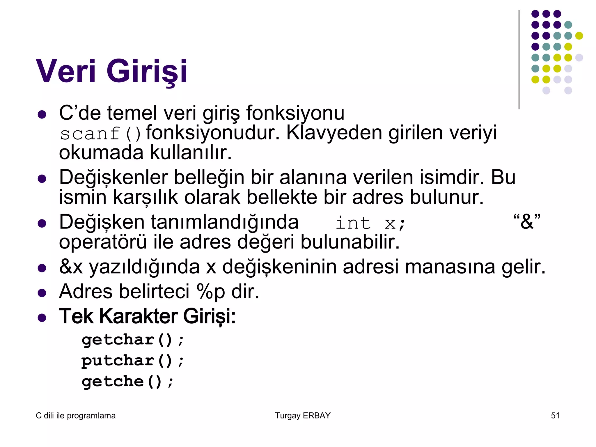 C dili ile programlama Turgay ERBAY 51
Veri Girişi
 C’de temel veri giriş fonksiyonu
scanf()fonksiyonudur. Klavyeden girilen veriyi
okumada kullanılır.
 Değişkenler belleğin bir alanına verilen isimdir. Bu
ismin karşılık olarak bellekte bir adres bulunur.
 Değişken tanımlandığında int x; “&”
operatörü ile adres değeri bulunabilir.
 &x yazıldığında x değişkeninin adresi manasına gelir.
 Adres belirteci %p dir.
 Tek Karakter Girişi:
getchar();
putchar();
getche();
 