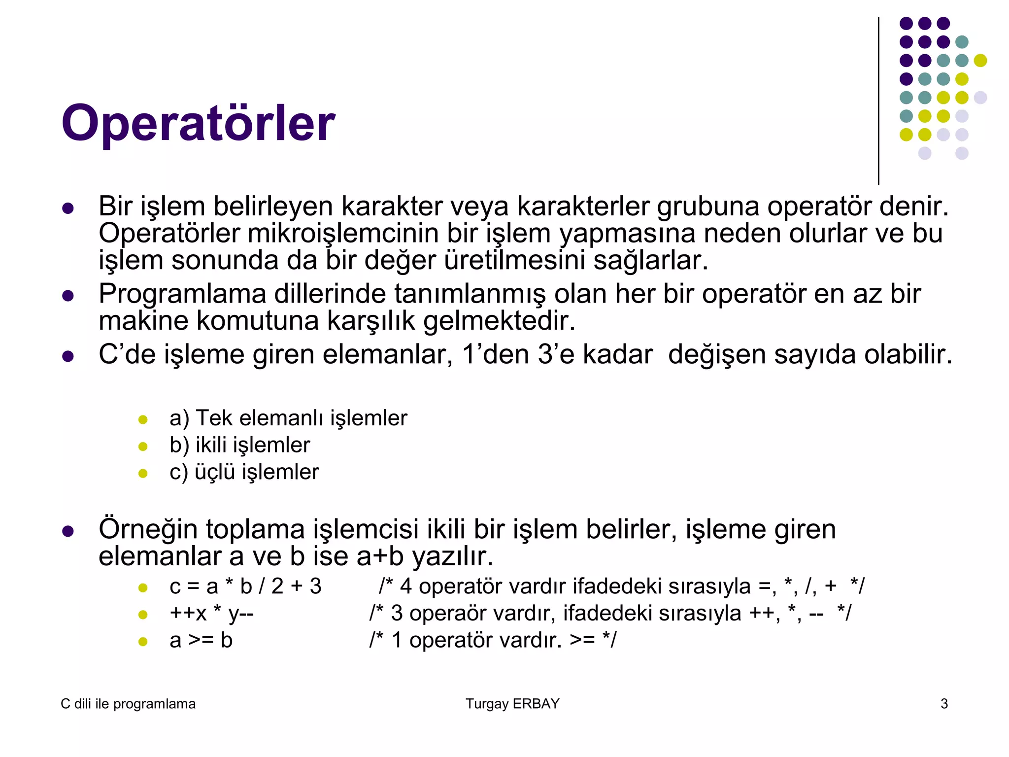 C dili ile programlama Turgay ERBAY 3
Operatörler
 Bir işlem belirleyen karakter veya karakterler grubuna operatör denir.
Operatörler mikroişlemcinin bir işlem yapmasına neden olurlar ve bu
işlem sonunda da bir değer üretilmesini sağlarlar.
 Programlama dillerinde tanımlanmış olan her bir operatör en az bir
makine komutuna karşılık gelmektedir.
 C’de işleme giren elemanlar, 1’den 3’e kadar değişen sayıda olabilir.
 a) Tek elemanlı işlemler
 b) ikili işlemler
 c) üçlü işlemler
 Örneğin toplama işlemcisi ikili bir işlem belirler, işleme giren
elemanlar a ve b ise a+b yazılır.
 c = a * b / 2 + 3 /* 4 operatör vardır ifadedeki sırasıyla =, *, /, + */
 ++x * y-- /* 3 operaör vardır, ifadedeki sırasıyla ++, *, -- */
 a >= b /* 1 operatör vardır. >= */
 