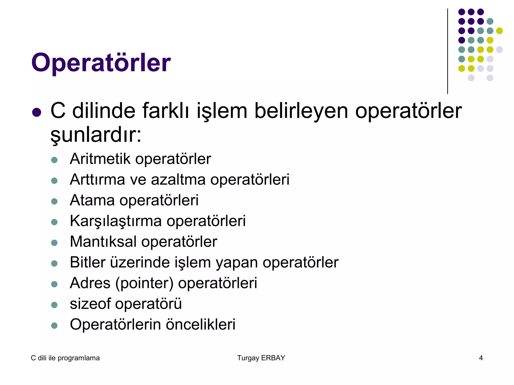 C dili ile programlama Turgay ERBAY 4
Operatörler
 C dilinde farklı işlem belirleyen operatörler
şunlardır:
 Aritmetik operatörler
 Arttırma ve azaltma operatörleri
 Atama operatörleri
 Karşılaştırma operatörleri
 Mantıksal operatörler
 Bitler üzerinde işlem yapan operatörler
 Adres (pointer) operatörleri
 sizeof operatörü
 Operatörlerin öncelikleri
 