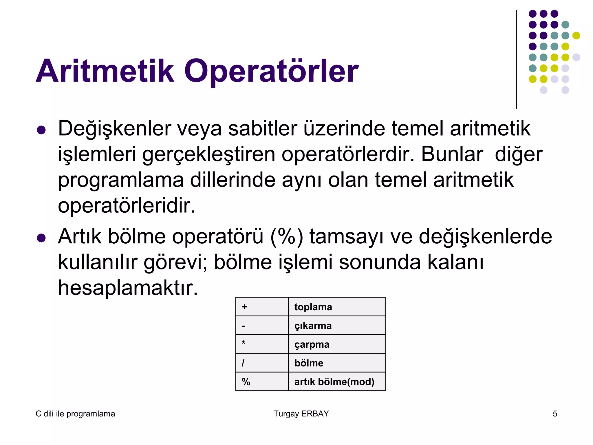 C dili ile programlama Turgay ERBAY 5
Aritmetik Operatörler
 Değişkenler veya sabitler üzerinde temel aritmetik
işlemleri gerçekleştiren operatörlerdir. Bunlar diğer
programlama dillerinde aynı olan temel aritmetik
operatörleridir.
 Artık bölme operatörü (%) tamsayı ve değişkenlerde
kullanılır görevi; bölme işlemi sonunda kalanı
hesaplamaktır.
+ toplama
- çıkarma
* çarpma
/ bölme
% artık bölme(mod)
 