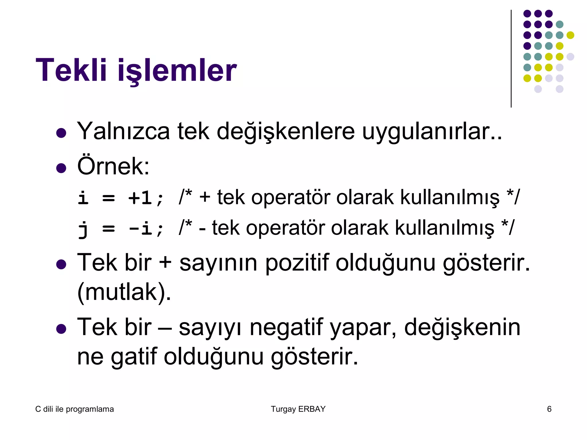 C dili ile programlama Turgay ERBAY 6
Tekli işlemler
 Yalnızca tek değişkenlere uygulanırlar..
 Örnek:
i = +1; /* + tek operatör olarak kullanılmış */
j = -i; /* - tek operatör olarak kullanılmış */
 Tek bir + sayının pozitif olduğunu gösterir.
(mutlak).
 Tek bir – sayıyı negatif yapar, değişkenin
ne gatif olduğunu gösterir.
 