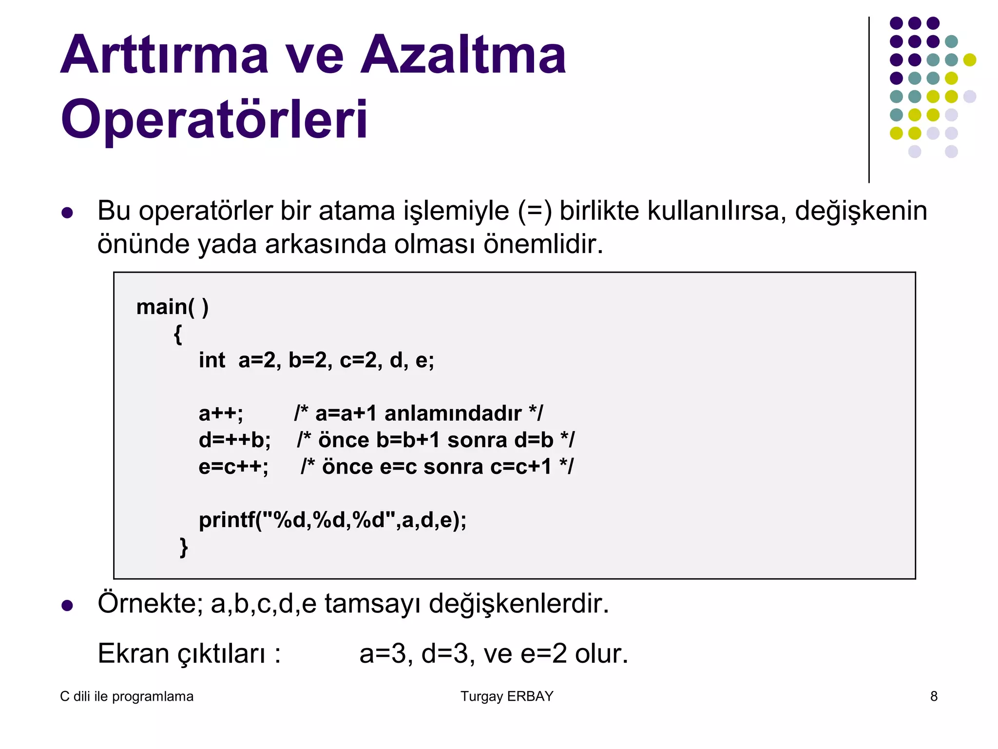 C dili ile programlama Turgay ERBAY 8
Arttırma ve Azaltma
Operatörleri
 Bu operatörler bir atama işlemiyle (=) birlikte kullanılırsa, değişkenin
önünde yada arkasında olması önemlidir.
 Örnekte; a,b,c,d,e tamsayı değişkenlerdir.
Ekran çıktıları : a=3, d=3, ve e=2 olur.
main( )
{
int a=2, b=2, c=2, d, e;
a++; /* a=a+1 anlamındadır */
d=++b; /* önce b=b+1 sonra d=b */
e=c++; /* önce e=c sonra c=c+1 */
printf("%d,%d,%d",a,d,e);
}
 