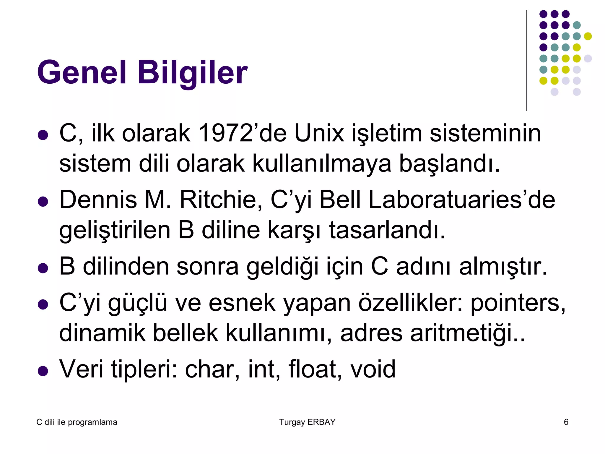 C dili ile programlama Turgay ERBAY 6
Genel Bilgiler
 C, ilk olarak 1972’de Unix işletim sisteminin
sistem dili olarak kullanılmaya başlandı.
 Dennis M. Ritchie, C’yi Bell Laboratuaries’de
geliştirilen B diline karşı tasarlandı.
 B dilinden sonra geldiği için C adını almıştır.
 C’yi güçlü ve esnek yapan özellikler: pointers,
dinamik bellek kullanımı, adres aritmetiği..
 Veri tipleri: char, int, float, void
 