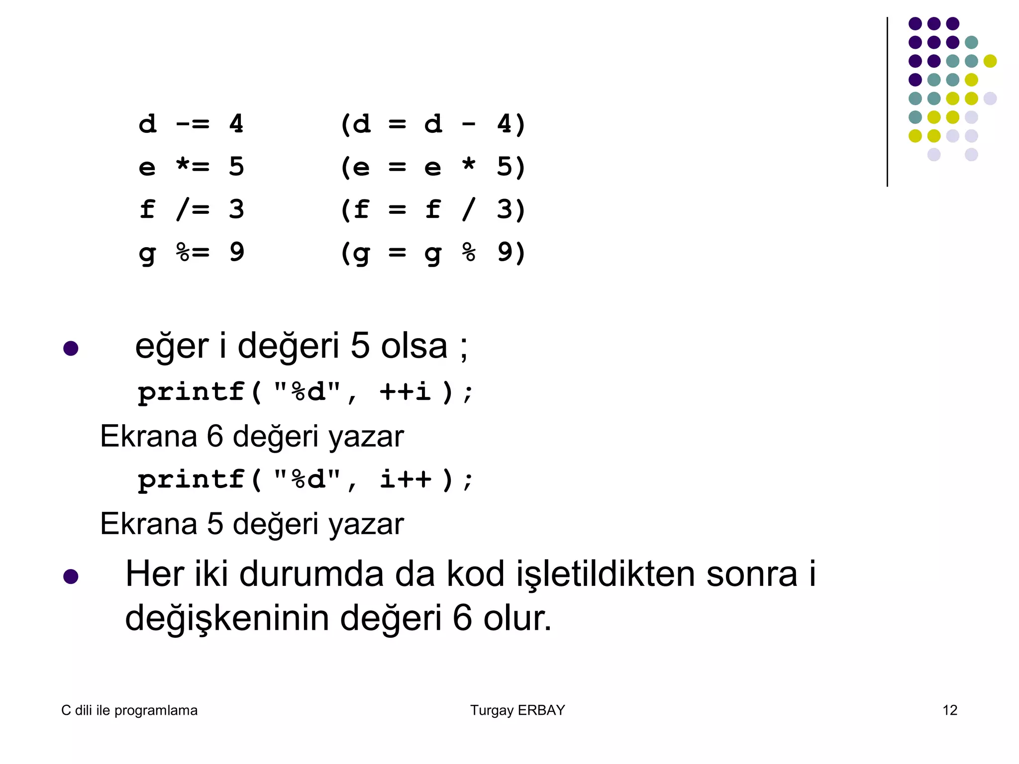 C dili ile programlama Turgay ERBAY 12
d -= 4 (d = d - 4)
e *= 5 (e = e * 5)
f /= 3 (f = f / 3)
g %= 9 (g = g % 9)
 eğer i değeri 5 olsa ;
printf( "%d", ++i );
Ekrana 6 değeri yazar
printf( "%d", i++ );
Ekrana 5 değeri yazar
 Her iki durumda da kod işletildikten sonra i
değişkeninin değeri 6 olur.
 