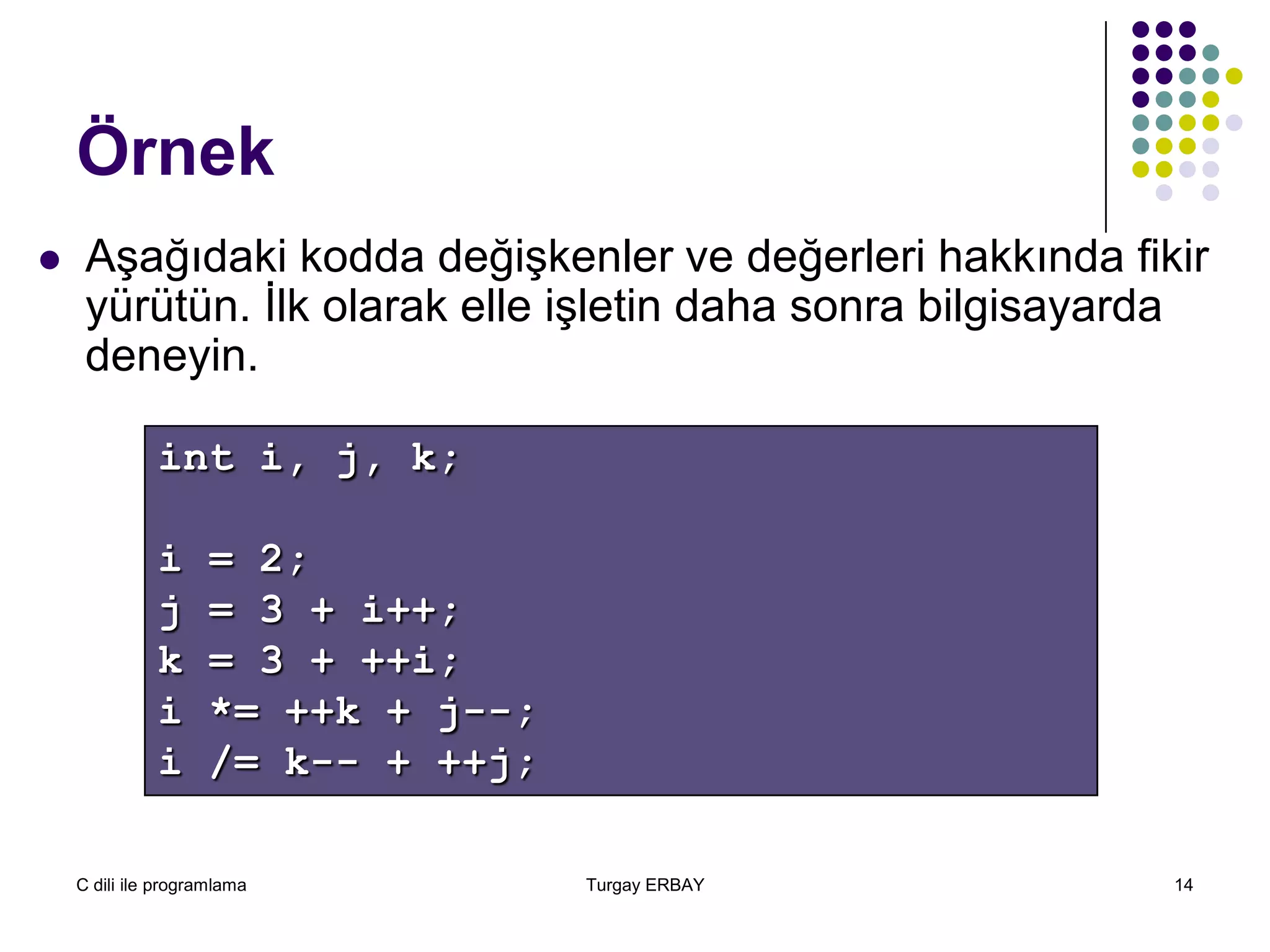 C dili ile programlama Turgay ERBAY 14
Örnek
 Aşağıdaki kodda değişkenler ve değerleri hakkında fikir
yürütün. İlk olarak elle işletin daha sonra bilgisayarda
deneyin.
int i, j, k;
i = 2;
j = 3 + i++;
k = 3 + ++i;
i *= ++k + j--;
i /= k-- + ++j;
 