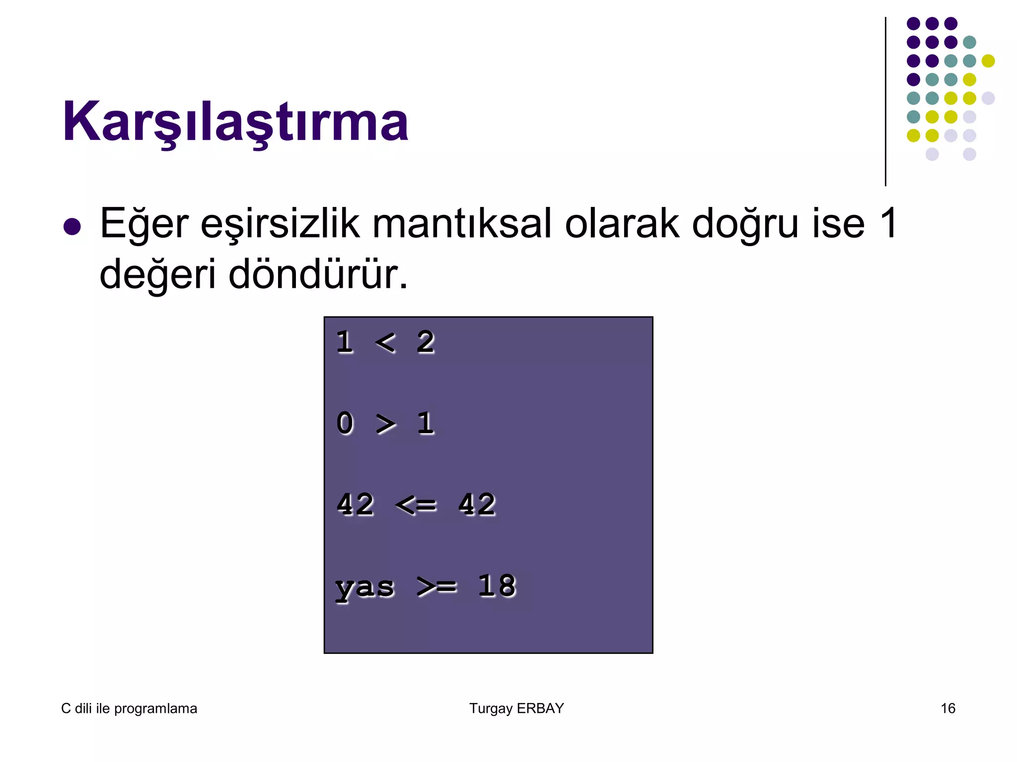 C dili ile programlama Turgay ERBAY 16
Karşılaştırma
 Eğer eşirsizlik mantıksal olarak doğru ise 1
değeri döndürür.
1 < 2
0 > 1
42 <= 42
yas >= 18
 