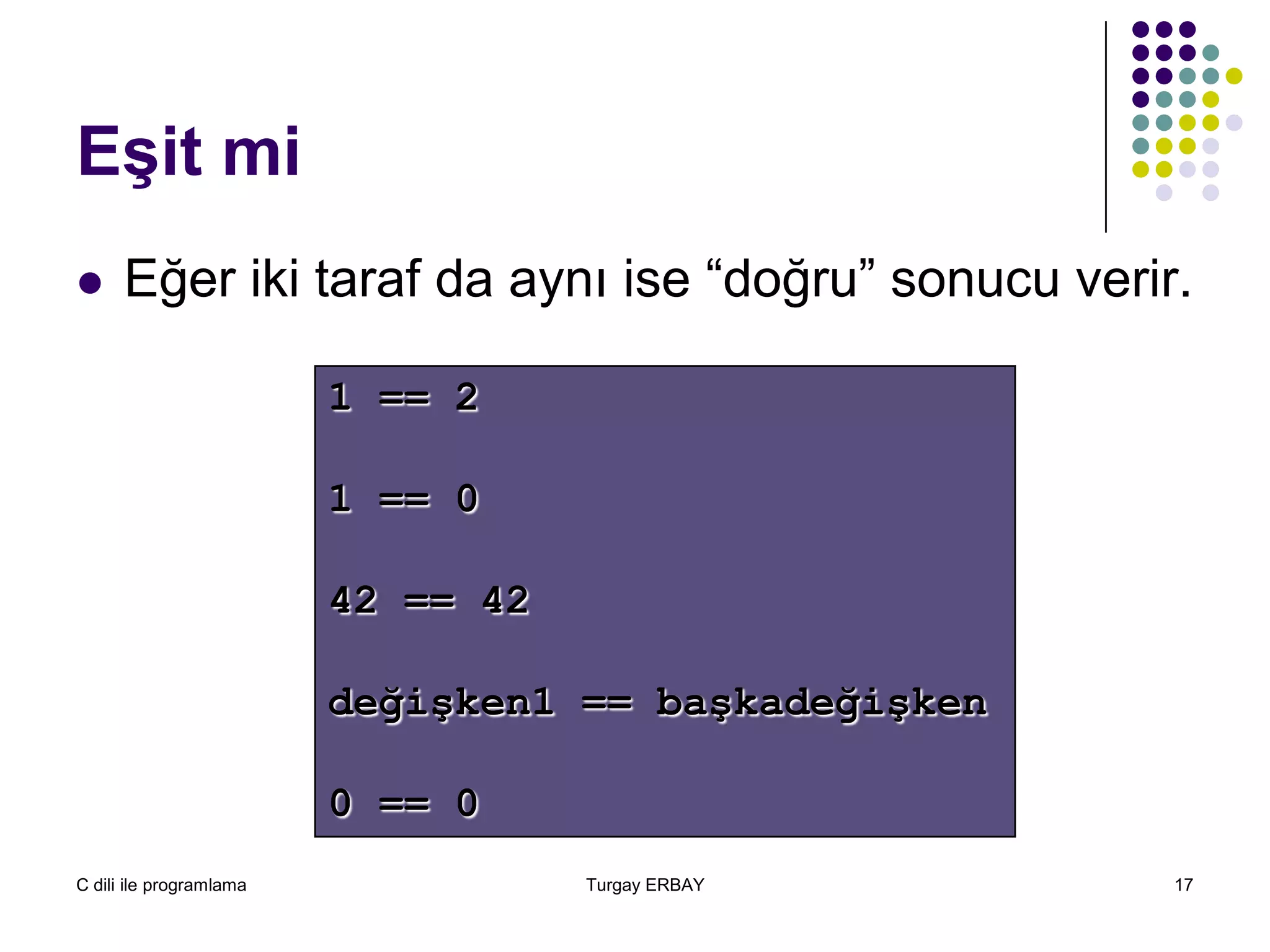C dili ile programlama Turgay ERBAY 17
Eşit mi
1 == 2
1 == 0
42 == 42
değişken1 == başkadeğişken
0 == 0
 Eğer iki taraf da aynı ise “doğru” sonucu verir.
 