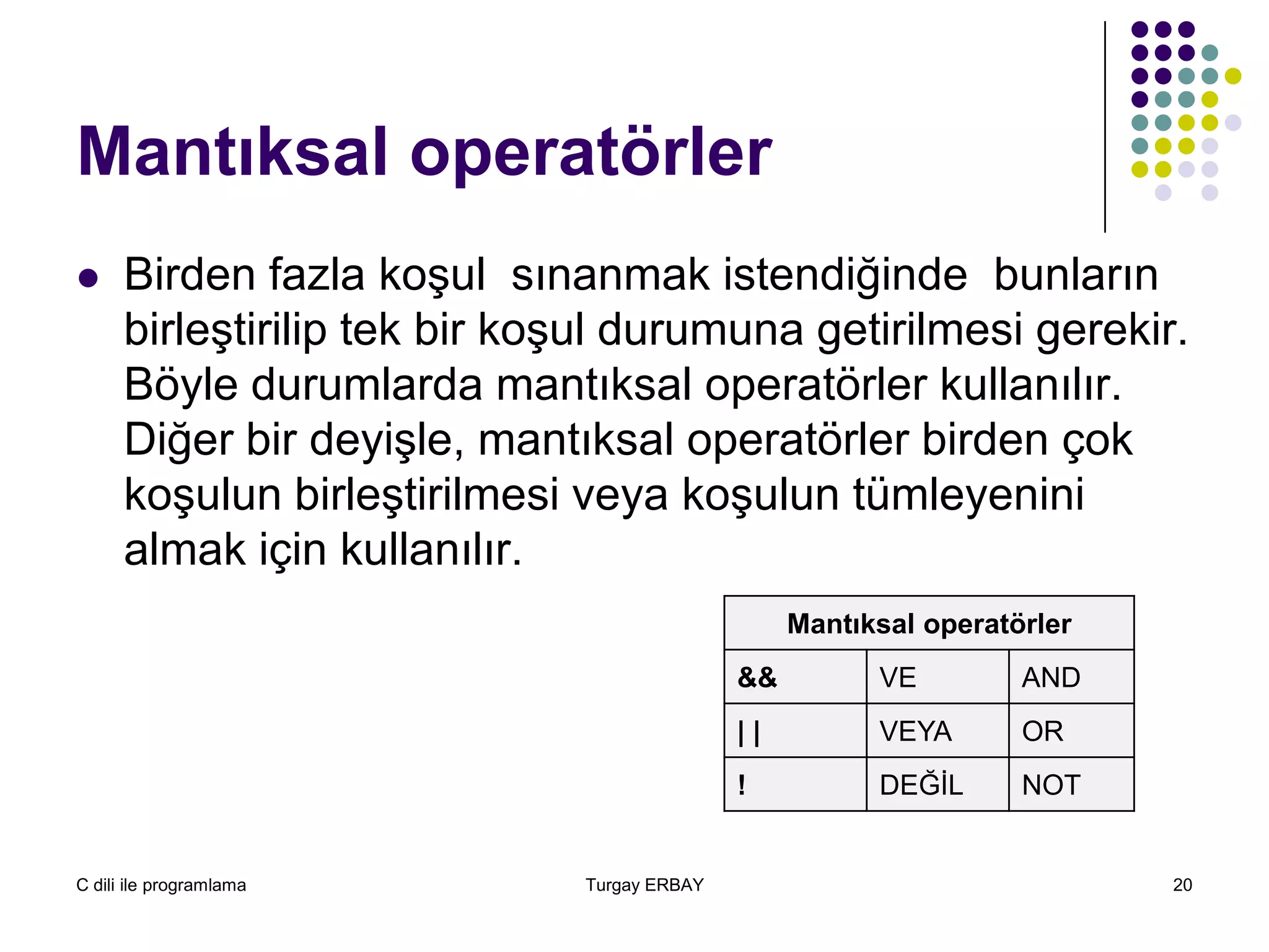 C dili ile programlama Turgay ERBAY 20
Mantıksal operatörler
 Birden fazla koşul sınanmak istendiğinde bunların
birleştirilip tek bir koşul durumuna getirilmesi gerekir.
Böyle durumlarda mantıksal operatörler kullanılır.
Diğer bir deyişle, mantıksal operatörler birden çok
koşulun birleştirilmesi veya koşulun tümleyenini
almak için kullanılır.
Mantıksal operatörler
&& VE AND
| | VEYA OR
! DEĞİL NOT
 