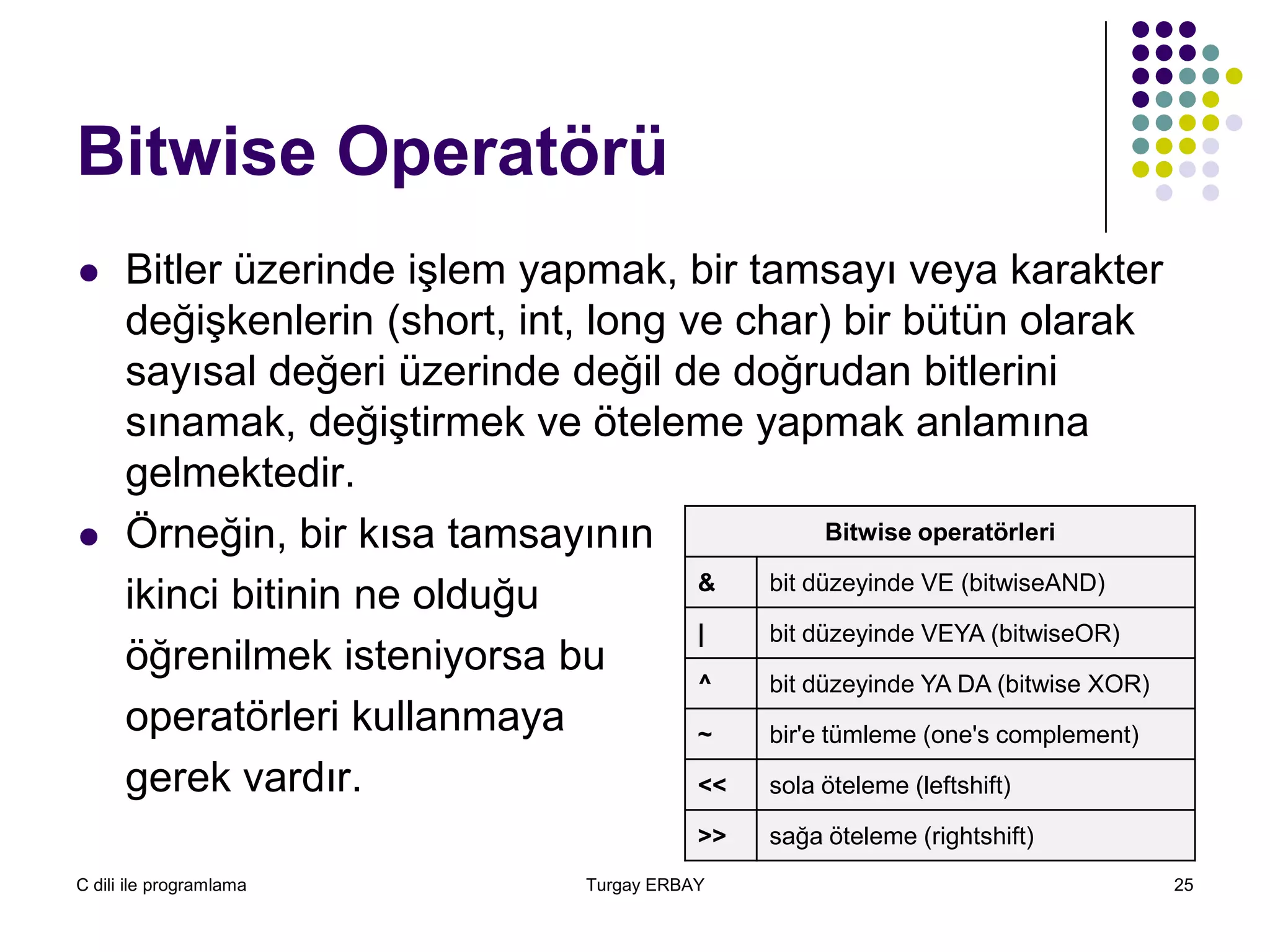 C dili ile programlama Turgay ERBAY 25
Bitwise Operatörü
 Bitler üzerinde işlem yapmak, bir tamsayı veya karakter
değişkenlerin (short, int, long ve char) bir bütün olarak
sayısal değeri üzerinde değil de doğrudan bitlerini
sınamak, değiştirmek ve öteleme yapmak anlamına
gelmektedir.
 Örneğin, bir kısa tamsayının
ikinci bitinin ne olduğu
öğrenilmek isteniyorsa bu
operatörleri kullanmaya
gerek vardır.
Bitwise operatörleri
& bit düzeyinde VE (bitwiseAND)
| bit düzeyinde VEYA (bitwiseOR)
^ bit düzeyinde YA DA (bitwise XOR)
~ bir'e tümleme (one's complement)
<< sola öteleme (leftshift)
>> sağa öteleme (rightshift)
 