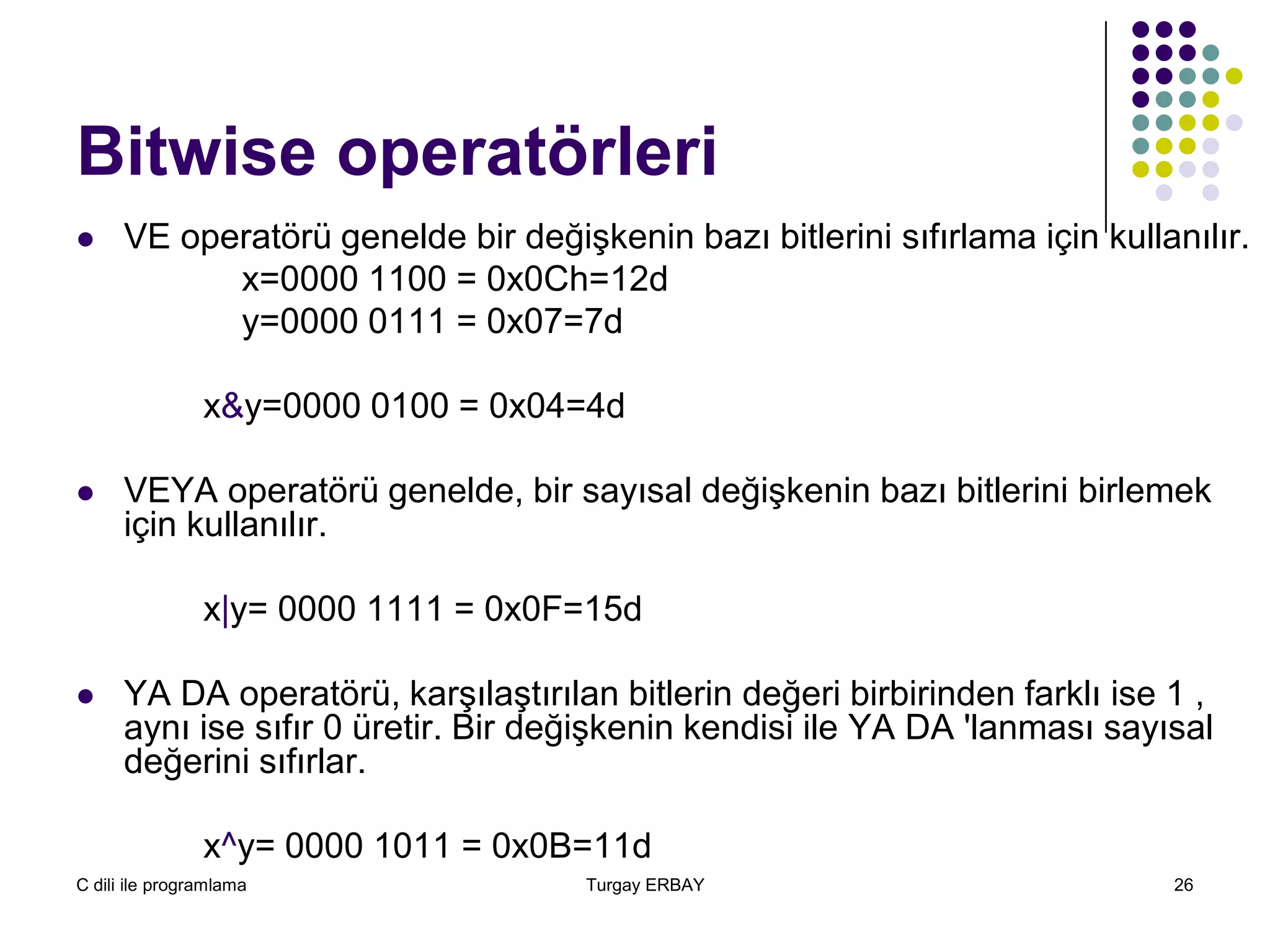 C dili ile programlama Turgay ERBAY 26
Bitwise operatörleri
 VE operatörü genelde bir değişkenin bazı bitlerini sıfırlama için kullanılır.
x=0000 1100 = 0x0Ch=12d
y=0000 0111 = 0x07=7d
x&y=0000 0100 = 0x04=4d
 VEYA operatörü genelde, bir sayısal değişkenin bazı bitlerini birlemek
için kullanılır.
x|y= 0000 1111 = 0x0F=15d
 YA DA operatörü, karşılaştırılan bitlerin değeri birbirinden farklı ise 1 ,
aynı ise sıfır 0 üretir. Bir değişkenin kendisi ile YA DA 'lanması sayısal
değerini sıfırlar.
x^y= 0000 1011 = 0x0B=11d
 