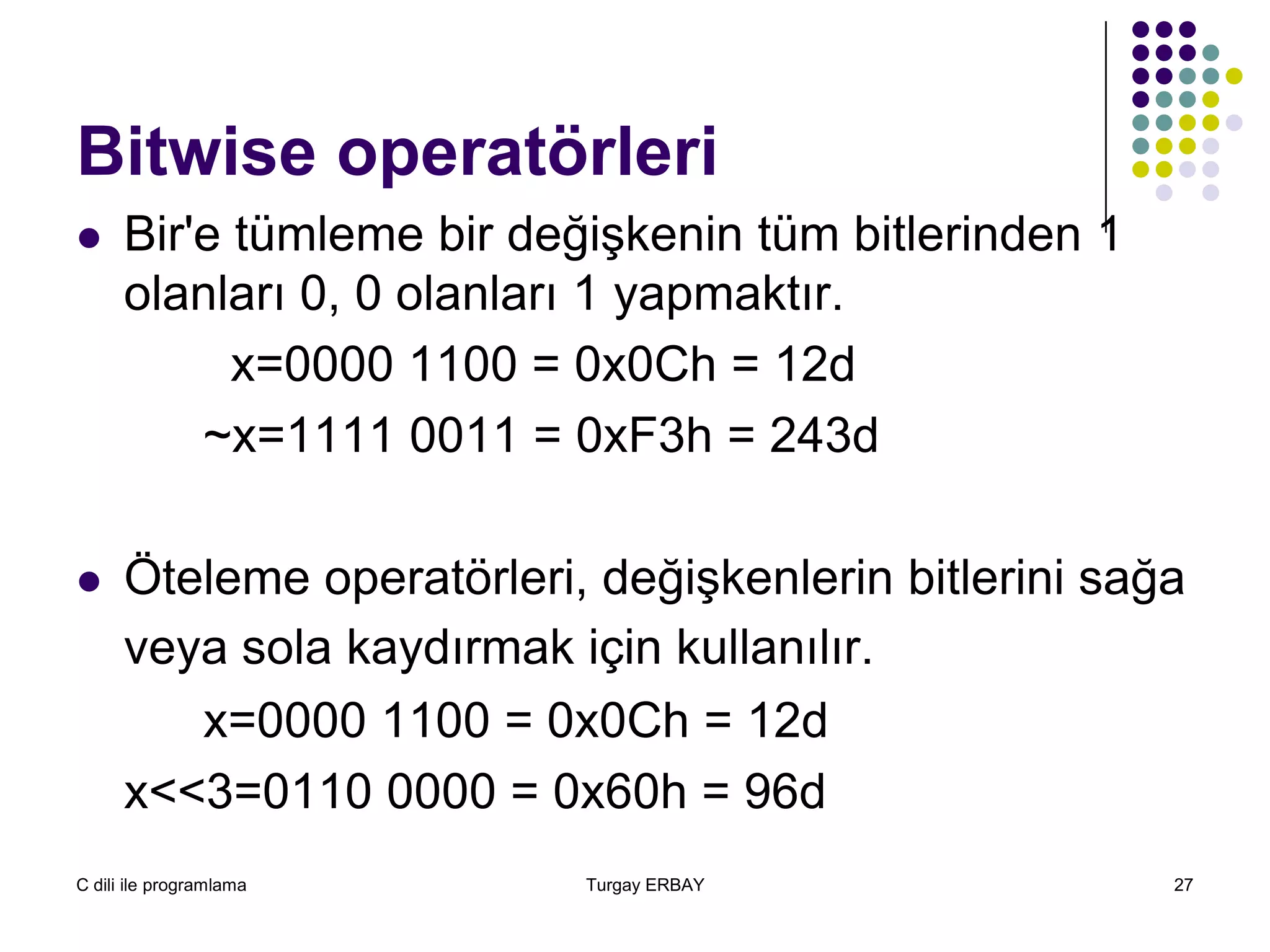 C dili ile programlama Turgay ERBAY 27
Bitwise operatörleri
 Bir'e tümleme bir değişkenin tüm bitlerinden 1
olanları 0, 0 olanları 1 yapmaktır.
x=0000 1100 = 0x0Ch = 12d
~x=1111 0011 = 0xF3h = 243d
 Öteleme operatörleri, değişkenlerin bitlerini sağa
veya sola kaydırmak için kullanılır.
x=0000 1100 = 0x0Ch = 12d
x<<3=0110 0000 = 0x60h = 96d
 