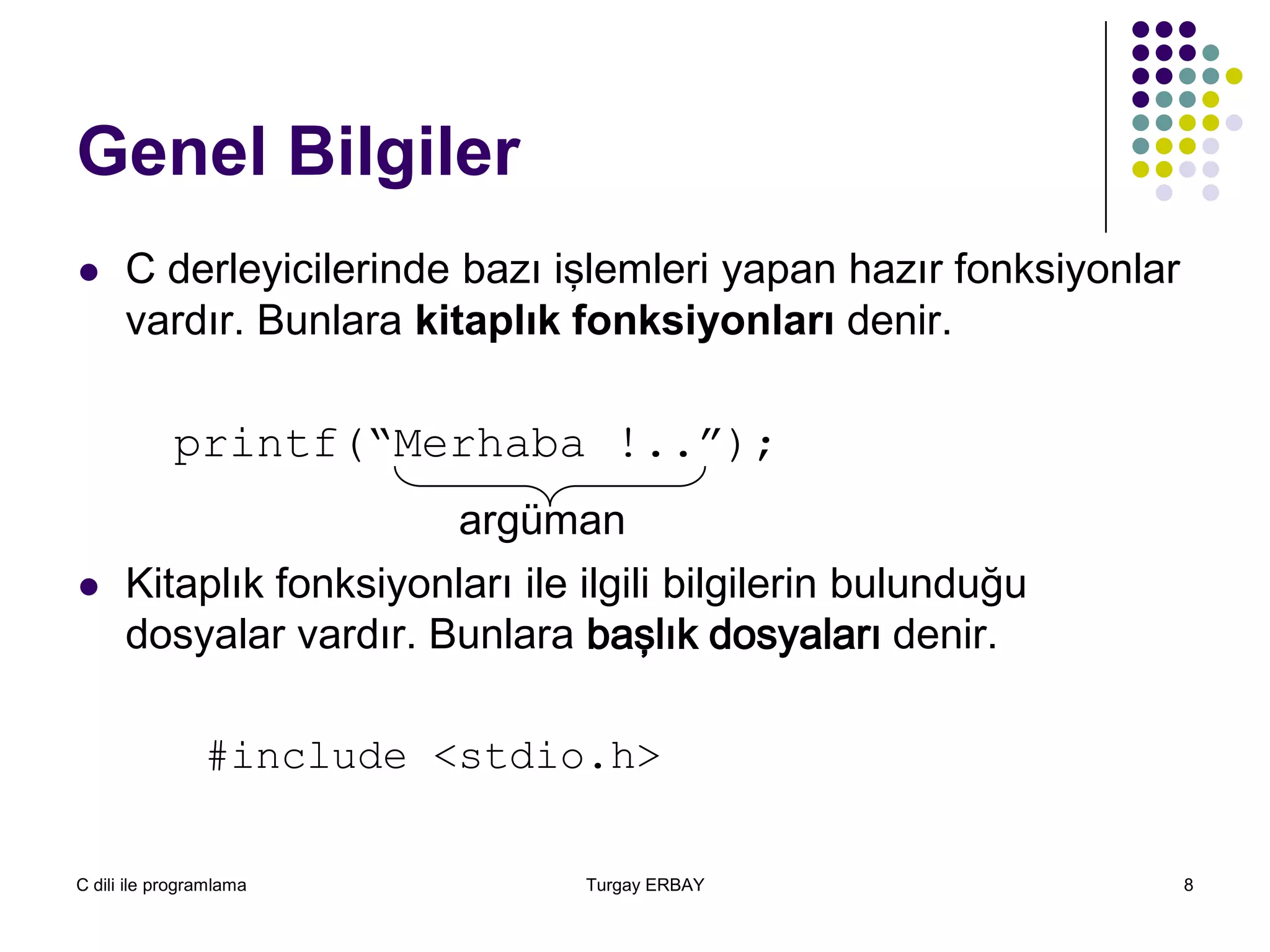 C dili ile programlama Turgay ERBAY 8
Genel Bilgiler
 C derleyicilerinde bazı işlemleri yapan hazır fonksiyonlar
vardır. Bunlara kitaplık fonksiyonları denir.
printf(“Merhaba !..”);
argüman
 Kitaplık fonksiyonları ile ilgili bilgilerin bulunduğu
dosyalar vardır. Bunlara başlık dosyaları denir.
#include <stdio.h>
 