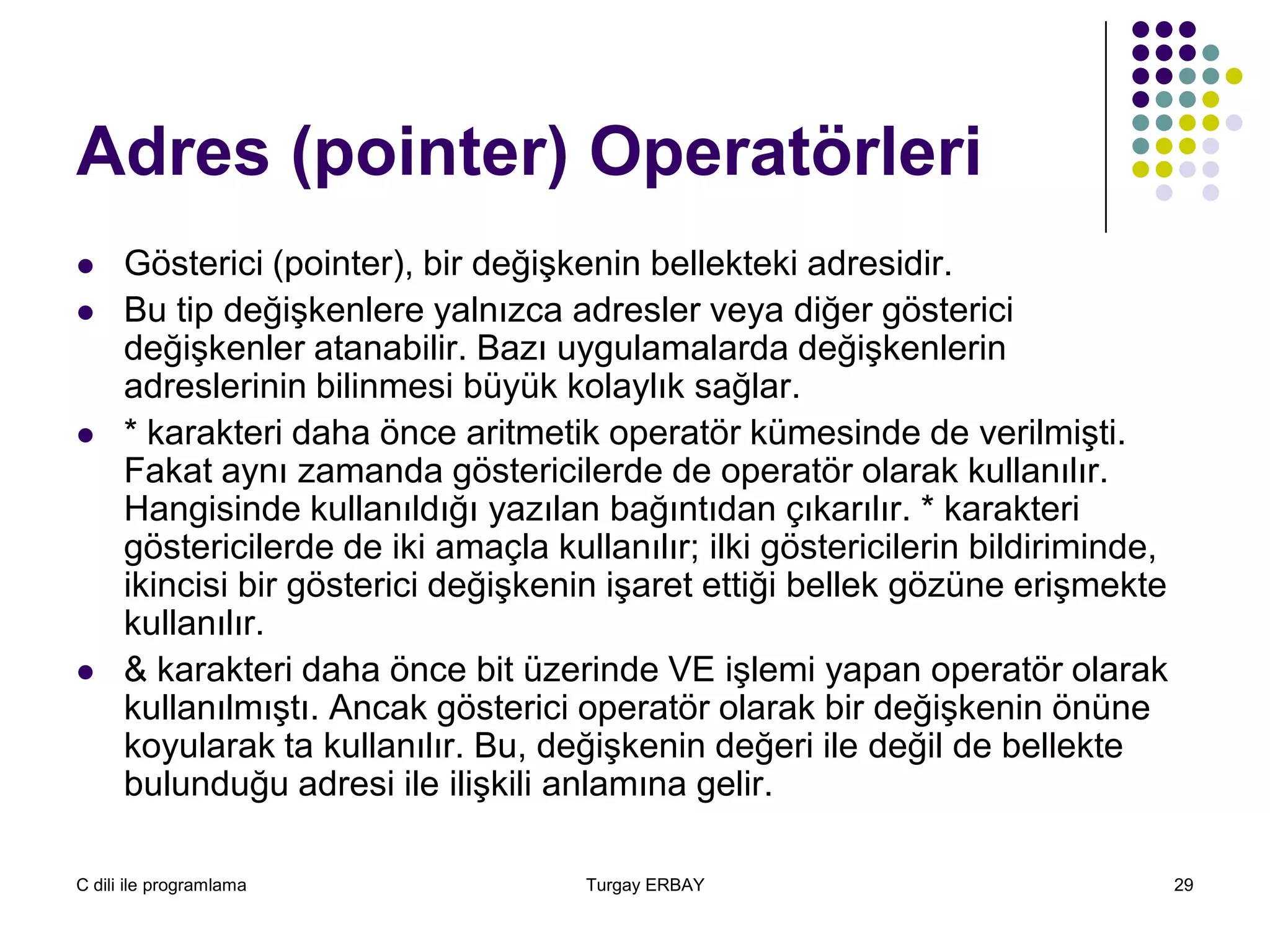 C dili ile programlama Turgay ERBAY 29
Adres (pointer) Operatörleri
 Gösterici (pointer), bir değişkenin bellekteki adresidir.
 Bu tip değişkenlere yalnızca adresler veya diğer gösterici
değişkenler atanabilir. Bazı uygulamalarda değişkenlerin
adreslerinin bilinmesi büyük kolaylık sağlar.
 * karakteri daha önce aritmetik operatör kümesinde de verilmişti.
Fakat aynı zamanda göstericilerde de operatör olarak kullanılır.
Hangisinde kullanıldığı yazılan bağıntıdan çıkarılır. * karakteri
göstericilerde de iki amaçla kullanılır; ilki göstericilerin bildiriminde,
ikincisi bir gösterici değişkenin işaret ettiği bellek gözüne erişmekte
kullanılır.
 & karakteri daha önce bit üzerinde VE işlemi yapan operatör olarak
kullanılmıştı. Ancak gösterici operatör olarak bir değişkenin önüne
koyularak ta kullanılır. Bu, değişkenin değeri ile değil de bellekte
bulunduğu adresi ile ilişkili anlamına gelir.
 