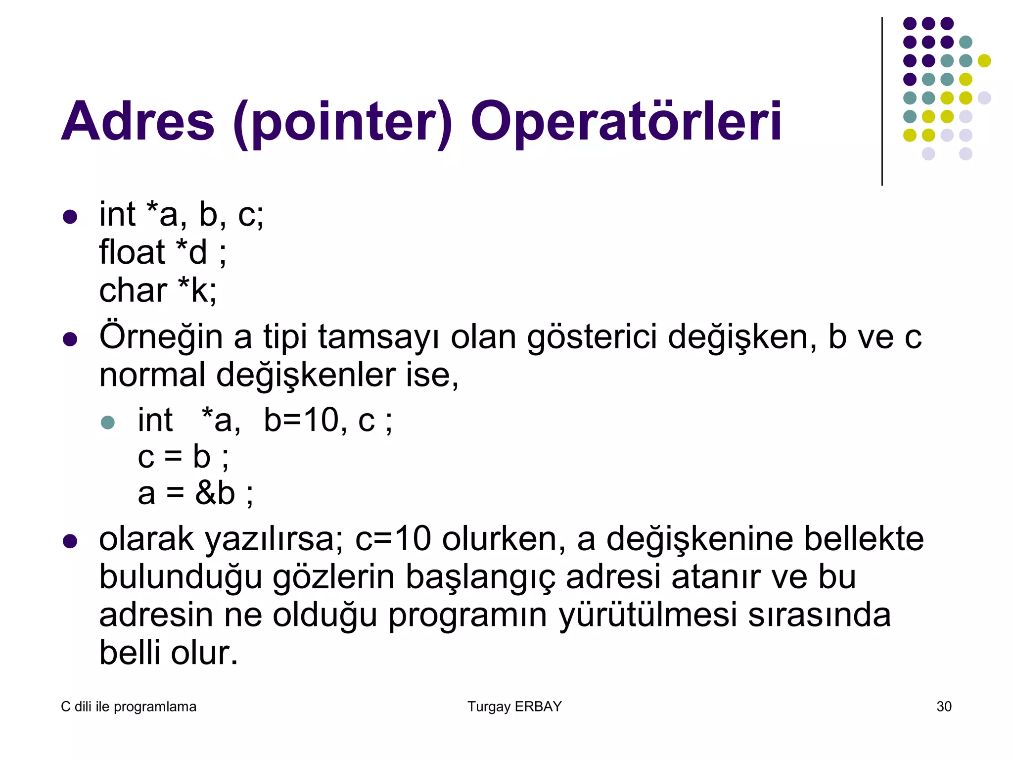 C dili ile programlama Turgay ERBAY 30
Adres (pointer) Operatörleri
 int *a, b, c;
float *d ;
char *k;
 Örneğin a tipi tamsayı olan gösterici değişken, b ve c
normal değişkenler ise,
 int *a, b=10, c ;
c = b ;
a = &b ;
 olarak yazılırsa; c=10 olurken, a değişkenine bellekte
bulunduğu gözlerin başlangıç adresi atanır ve bu
adresin ne olduğu programın yürütülmesi sırasında
belli olur.
 