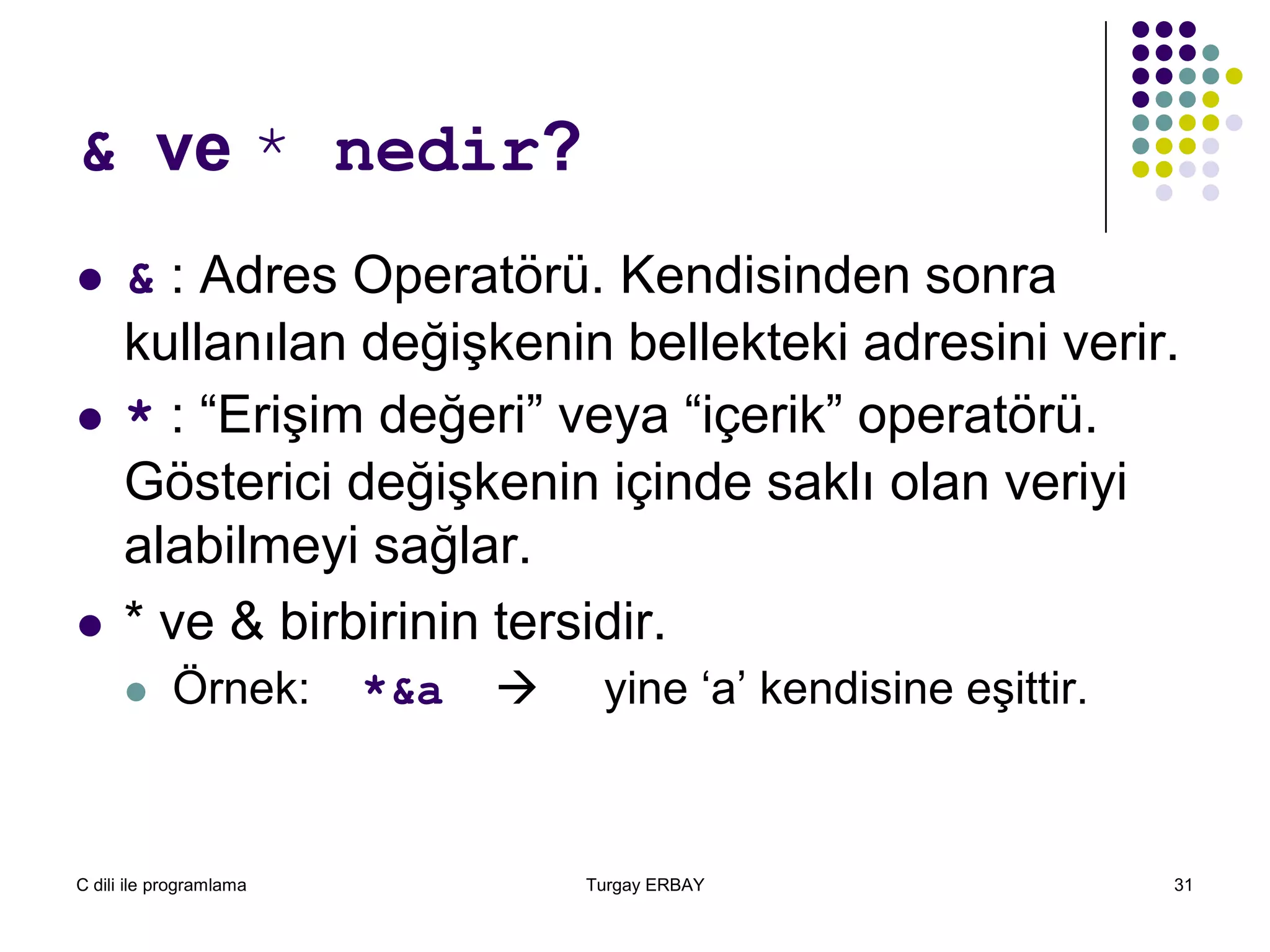 C dili ile programlama Turgay ERBAY 31
& ve * nedir?
 & : Adres Operatörü. Kendisinden sonra
kullanılan değişkenin bellekteki adresini verir.
 * : “Erişim değeri” veya “içerik” operatörü.
Gösterici değişkenin içinde saklı olan veriyi
alabilmeyi sağlar.
 * ve & birbirinin tersidir.
 Örnek: *&a  yine ‘a’ kendisine eşittir.
 