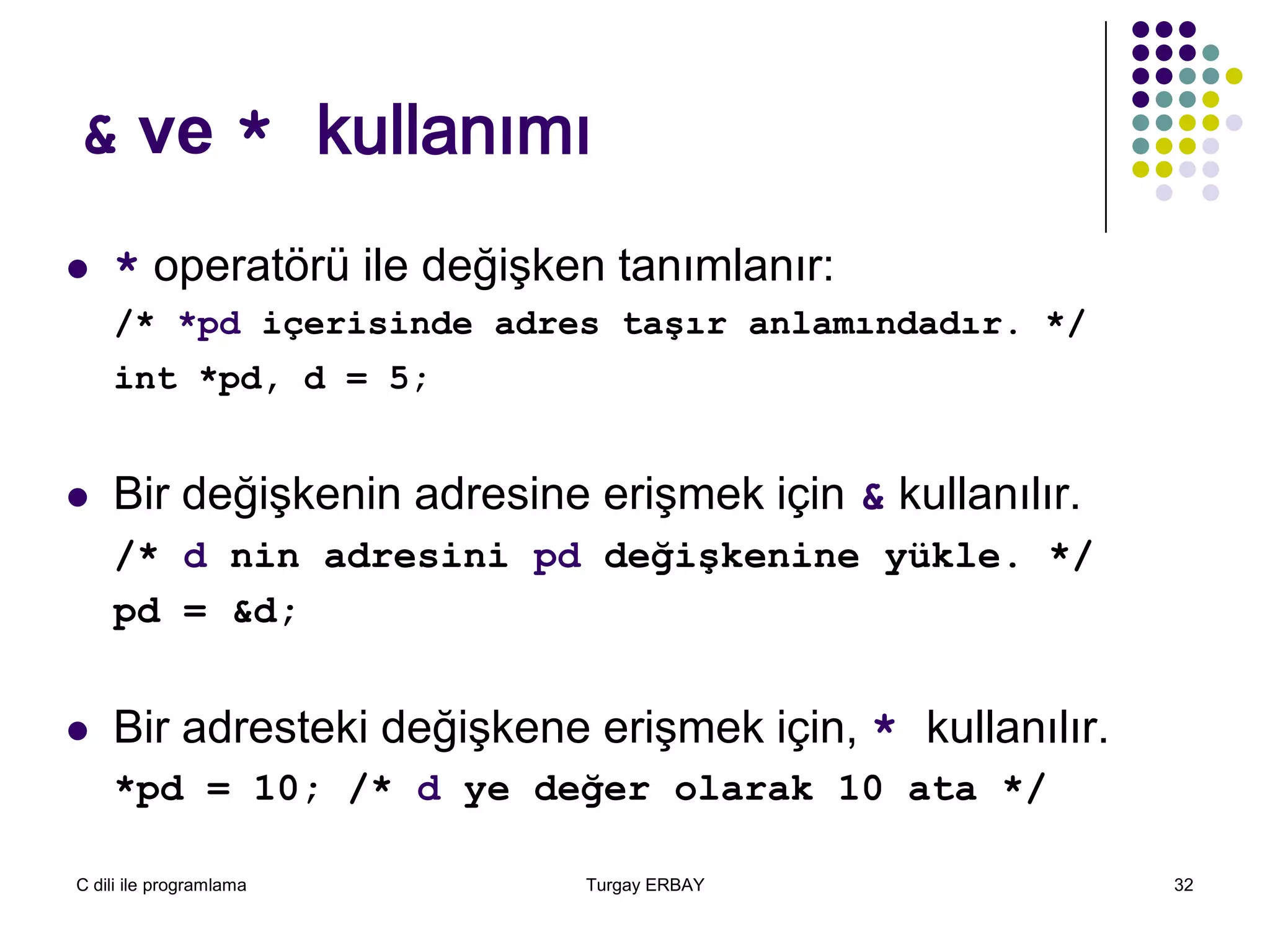 C dili ile programlama Turgay ERBAY 32
& ve * kullanımı
 * operatörü ile değişken tanımlanır:
/* *pd içerisinde adres taşır anlamındadır. */
int *pd, d = 5;
 Bir değişkenin adresine erişmek için & kullanılır.
/* d nin adresini pd değişkenine yükle. */
pd = &d;
 Bir adresteki değişkene erişmek için, * kullanılır.
*pd = 10; /* d ye değer olarak 10 ata */
 