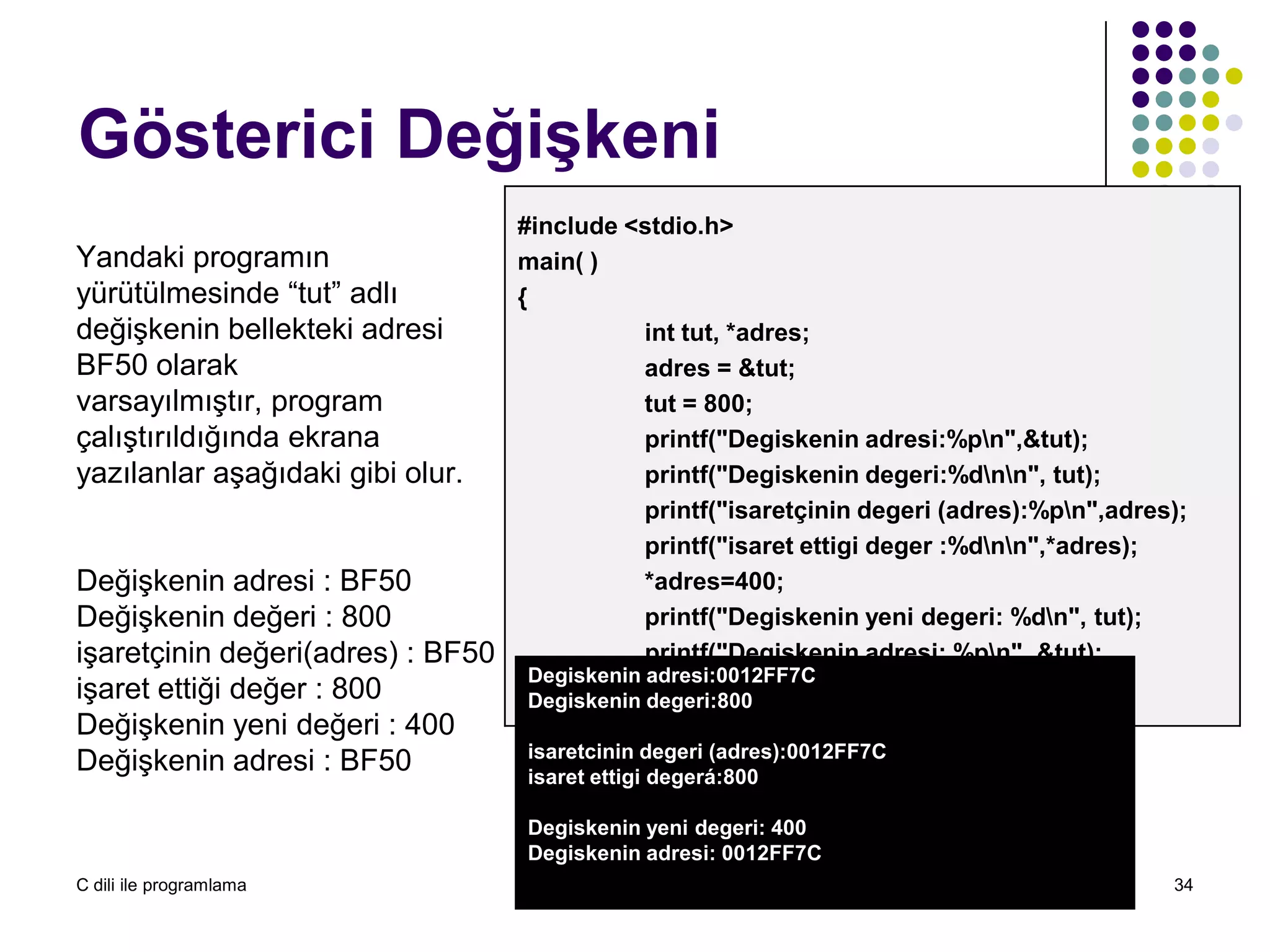 C dili ile programlama Öğr. Gör. Serkan KORKMAZ 34
Gösterici Değişkeni
Yandaki programın
yürütülmesinde “tut” adlı
değişkenin bellekteki adresi
BF50 olarak
varsayılmıştır, program
çalıştırıldığında ekrana
yazılanlar aşağıdaki gibi olur.
Değişkenin adresi : BF50
Değişkenin değeri : 800
işaretçinin değeri(adres) : BF50
işaret ettiği değer : 800
Değişkenin yeni değeri : 400
Değişkenin adresi : BF50
#include <stdio.h>
main( )
{
int tut, *adres;
adres = &tut;
tut = 800;
printf("Degiskenin adresi:%pn",&tut);
printf("Degiskenin degeri:%dnn", tut);
printf("isaretçinin degeri (adres):%pn",adres);
printf("isaret ettigi deger :%dnn",*adres);
*adres=400;
printf("Degiskenin yeni degeri: %dn", tut);
printf("Degiskenin adresi: %pn", &tut);
}
Degiskenin adresi:0012FF7C
Degiskenin degeri:800
isaretcinin degeri (adres):0012FF7C
isaret ettigi degerá:800
Degiskenin yeni degeri: 400
Degiskenin adresi: 0012FF7C
 