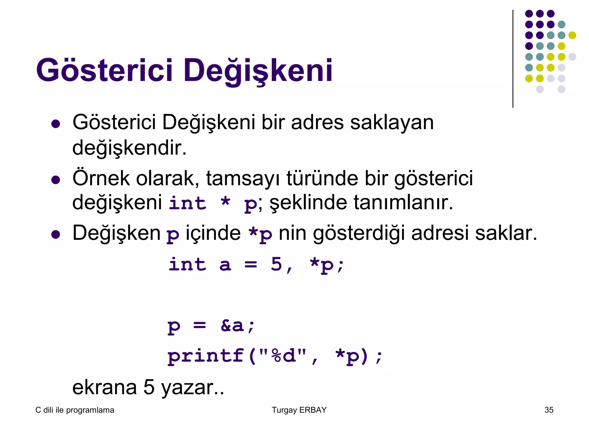 C dili ile programlama Turgay ERBAY 35
Gösterici Değişkeni
 Gösterici Değişkeni bir adres saklayan
değişkendir.
 Örnek olarak, tamsayı türünde bir gösterici
değişkeni int * p; şeklinde tanımlanır.
 Değişken p içinde *p nin gösterdiği adresi saklar.
int a = 5, *p;
p = &a;
printf("%d", *p);
ekrana 5 yazar..
 