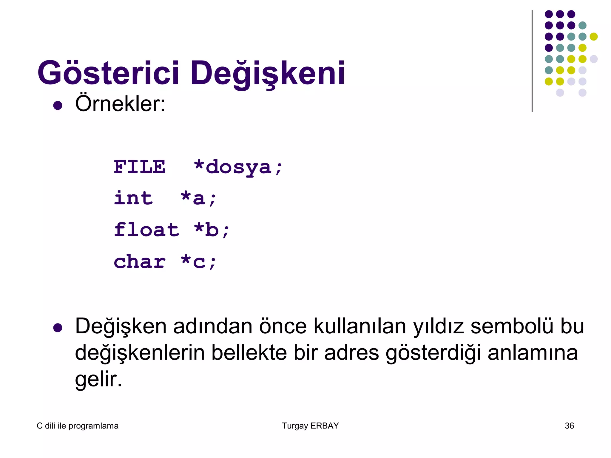 C dili ile programlama Turgay ERBAY 36
Gösterici Değişkeni
 Örnekler:
FILE *dosya;
int *a;
float *b;
char *c;
 Değişken adından önce kullanılan yıldız sembolü bu
değişkenlerin bellekte bir adres gösterdiği anlamına
gelir.
 