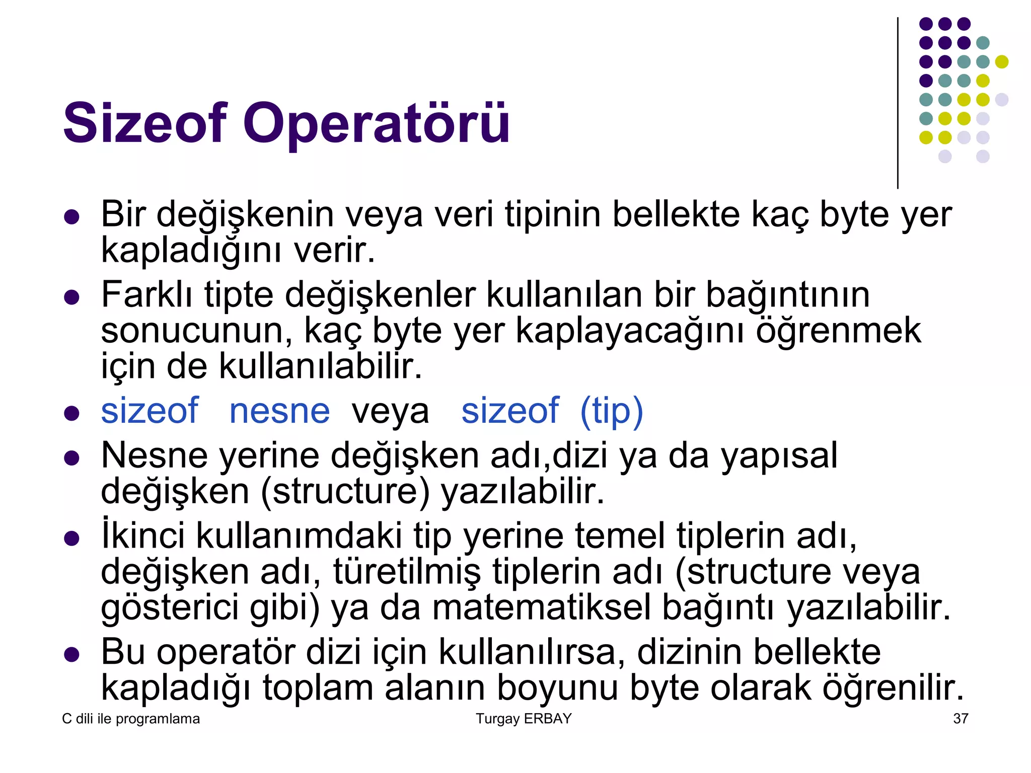 C dili ile programlama Turgay ERBAY 37
Sizeof Operatörü
 Bir değişkenin veya veri tipinin bellekte kaç byte yer
kapladığını verir.
 Farklı tipte değişkenler kullanılan bir bağıntının
sonucunun, kaç byte yer kaplayacağını öğrenmek
için de kullanılabilir.
 sizeof nesne veya sizeof (tip)
 Nesne yerine değişken adı,dizi ya da yapısal
değişken (structure) yazılabilir.
 İkinci kullanımdaki tip yerine temel tiplerin adı,
değişken adı, türetilmiş tiplerin adı (structure veya
gösterici gibi) ya da matematiksel bağıntı yazılabilir.
 Bu operatör dizi için kullanılırsa, dizinin bellekte
kapladığı toplam alanın boyunu byte olarak öğrenilir.
 