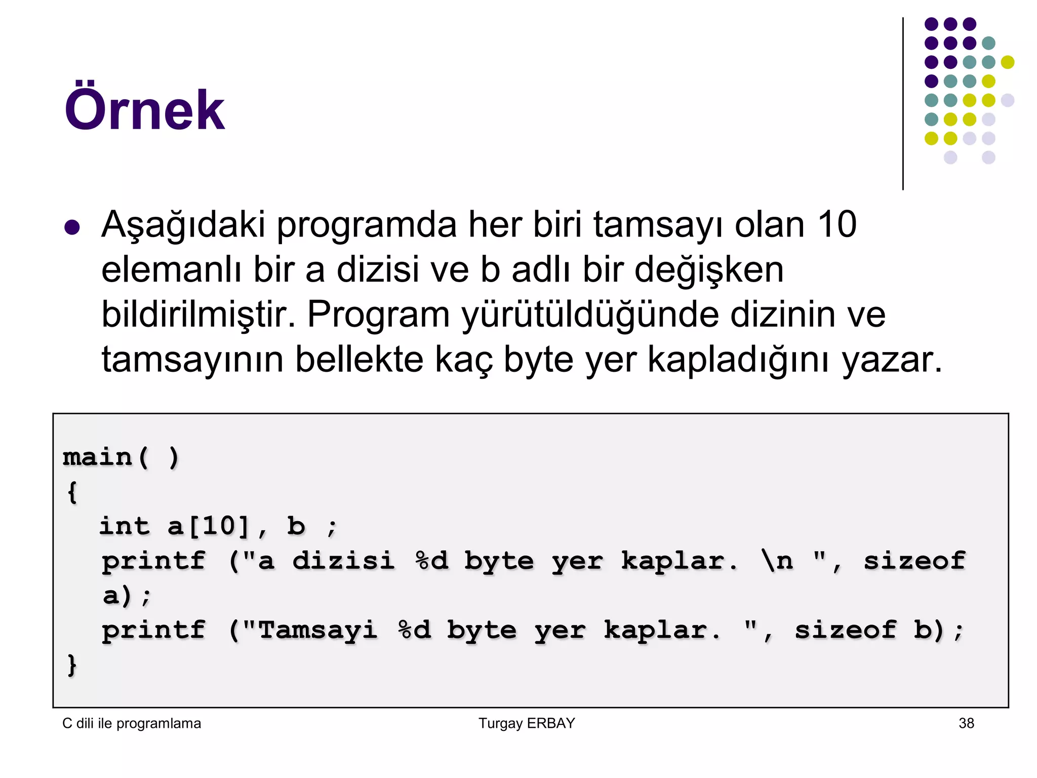 C dili ile programlama Turgay ERBAY 38
Örnek
 Aşağıdaki programda her biri tamsayı olan 10
elemanlı bir a dizisi ve b adlı bir değişken
bildirilmiştir. Program yürütüldüğünde dizinin ve
tamsayının bellekte kaç byte yer kapladığını yazar.
main( )
{
int a[10], b ;
printf ("a dizisi %d byte yer kaplar. n ", sizeof
a);
printf ("Tamsayi %d byte yer kaplar. ", sizeof b);
}
 