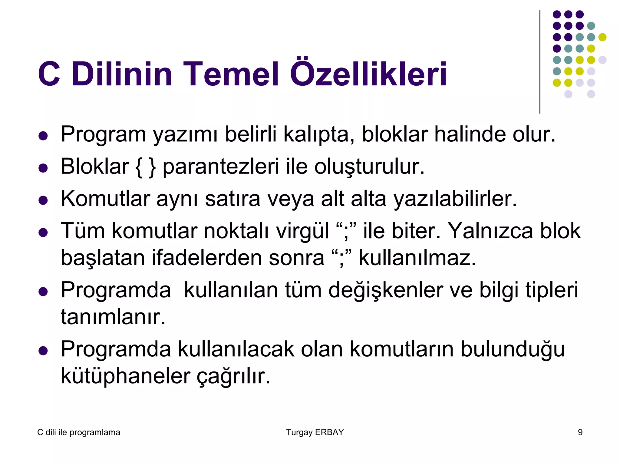 C dili ile programlama Turgay ERBAY 9
C Dilinin Temel Özellikleri
 Program yazımı belirli kalıpta, bloklar halinde olur.
 Bloklar { } parantezleri ile oluşturulur.
 Komutlar aynı satıra veya alt alta yazılabilirler.
 Tüm komutlar noktalı virgül “;” ile biter. Yalnızca blok
başlatan ifadelerden sonra “;” kullanılmaz.
 Programda kullanılan tüm değişkenler ve bilgi tipleri
tanımlanır.
 Programda kullanılacak olan komutların bulunduğu
kütüphaneler çağrılır.
 